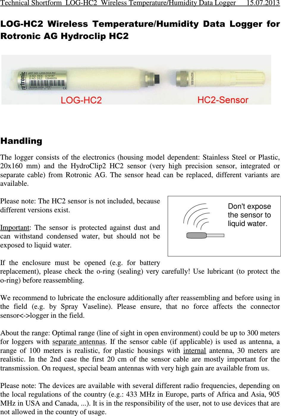 LOG-HC2  Wireless  Temperature/Humidity  Data  Logger  forRotronic AG Hydroclip HC2HandlingThe logger consists  of  the  electronics (housing model dependent: Stainless  Steel  or  Plastic,20x160  mm)  and  the  HydroClip2  HC2  sensor  (very  high  precision  sensor,  integrated  orseparate  cable)  from  Rotronic  AG.  The  sensor  head  can  be  replaced,  different  variants  areavailable. Please note: The HC2 sensor is not included, becausedifferent versions exist.Important:  The  sensor  is  protected  against  dust  andcan  withstand  condensed  water,  but  should  not  beexposed to liquid water.If  the  enclosure  must  be  opened  (e.g.  for  batteryreplacement), please check  the  o-ring  (sealing) very carefully!  Use  lubricant  (to  protect  theo-ring) before reassembling.We recommend to lubricate the enclosure additionally after reassembling and before using inthe  field  (e.g.  by  Spray  Vaseline).  Please  ensure,  that  no  force  affects  the  connectorsensor&lt;-&gt;logger in the field. About the range: Optimal range (line of sight in open environment) could be up to 300 metersfor  loggers  with  separate  antennas.  If the  sensor  cable  (if  applicable)  is  used  as  antenna,  arange  of  100  meters  is  realistic,  for  plastic  housings  with  internal  antenna,  30  meters  arerealistic.  In  the  2nd  case  the  first  20  cm  of  the  sensor  cable  are  mostly  important  for  thetransmission. On request, special beam antennas with very high gain are available from us.Please note: The devices are available with several different radio frequencies, depending onthe local regulations of the country (e.g.: 433 MHz in Europe, parts of Africa and Asia, 905MHz in USA and Canada, ...). It is in the responsibility of the user, not to use devices that arenot allowed in the country of usage.Technical Shortform  LOG-HC2  Wireless Temperature/Humidity Data Logger 15.07.2013Don&apos;t exposethe sensor toliquid water.