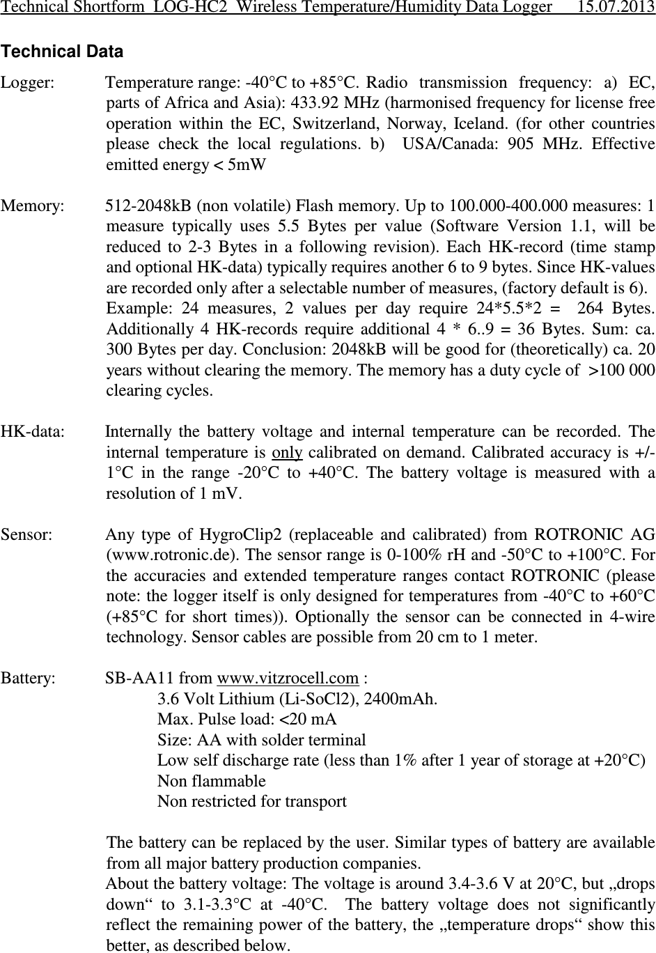 Technical DataLogger: Temperature range: -40°C to +85°C.  Radio  transmission  frequency:  a)  EC,parts of Africa and Asia): 433.92 MHz (harmonised frequency for license freeoperation  within  the  EC,  Switzerland,  Norway,  Iceland.  (for  other  countriesplease  check  the  local  regulations.  b)    USA/Canada:  905  MHz.  Effectiveemitted energy &lt; 5mWMemory: 512-2048kB (non volatile) Flash memory. Up to 100.000-400.000 measures: 1measure  typically  uses  5.5  Bytes  per  value  (Software  Version  1.1,  will  bereduced  to  2-3  Bytes  in  a  following  revision).  Each  HK-record  (time  stampand optional HK-data) typically requires another 6 to 9 bytes. Since HK-valuesare recorded only after a selectable number of measures, (factory default is 6). Example:  24  measures,  2  values  per  day  require  24*5.5*2  =    264  Bytes.Additionally  4  HK-records  require  additional  4  *  6..9  =  36  Bytes.  Sum:  ca.300 Bytes per day. Conclusion: 2048kB will be good for (theoretically) ca. 20years without clearing the memory. The memory has a duty cycle of  &gt;100 000clearing cycles.HK-data: Internally  the  battery  voltage  and  internal  temperature  can  be  recorded.  Theinternal temperature is only calibrated on  demand. Calibrated accuracy is +/-1°C  in  the  range  -20°C  to  +40°C.  The  battery  voltage  is  measured  with  aresolution of 1 mV. Sensor: Any  type  of  HygroClip2  (replaceable  and  calibrated)  from  ROTRONIC  AG(www.rotronic.de). The sensor range is 0-100% rH and -50°C to +100°C. Forthe  accuracies  and  extended  temperature  ranges contact  ROTRONIC  (pleasenote: the logger itself is only designed for temperatures from -40°C to +60°C(+85°C  for  short  times)).  Optionally  the  sensor  can  be  connected  in  4-wiretechnology. Sensor cables are possible from 20 cm to 1 meter. Battery: SB-AA11 from www.vitzrocell.com :3.6 Volt Lithium (Li-SoCl2), 2400mAh. Max. Pulse load: &lt;20 mASize: AA with solder terminalLow self discharge rate (less than 1% after 1 year of storage at +20°C)Non flammableNon restricted for transportThe battery can be replaced by the user. Similar types of battery are availablefrom all major battery production companies. About the battery voltage: The voltage is around 3.4-3.6 V at 20°C, but „dropsdown“  to  3.1-3.3°C  at  -40°C.    The  battery  voltage  does  not  significantlyreflect the remaining power of the battery, the „temperature drops“ show thisbetter, as described below.Technical Shortform  LOG-HC2  Wireless Temperature/Humidity Data Logger 15.07.2013