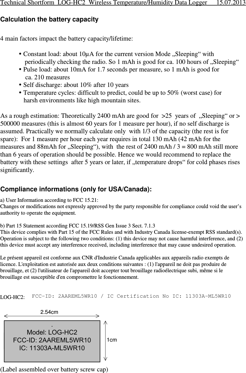 Calculation the battery capacity4 main factors impact the battery capacity/lifetime: Constant load: about 10µA for the current version Mode „Sleeping“ with   periodically checking the radio. So 1 mAh is good for ca. 100 hours of „Sleeping“ Pulse load: about 10mA for 1.7 seconds per measure, so 1 mAh is good for    ca. 210 measures Self discharge: about 10% after 10 years Temperature cycles: difficult to predict, could be up to 50% (worst case) for   harsh environments like high mountain sites.As a rough estimation: Theoretically 2400 mAh are good for  &gt;25  years of  „Sleeping“ or &gt;500000 measures (this is almost 60 years for 1 measure per hour), if no self discharge isassumed. Practically we normally calculate only  with 1/3 of the capacity (the rest is forspare):  For 1 measure per hour each year requires in total 130 mAh (42 mAh for themeasures and 88mAh for „Sleeping“), with  the rest of 2400 mAh / 3 = 800 mAh still morethan 6 years of operation should be possible. Hence we would recommend to replace thebattery with these settings  after 5 years or later, if „temperature drops“ for cold phases risessignificantly.Compliance informations (only for USA/Canada):a) User Information according to FCC 15.21:Changes or modifications not expressly approved by the party responsible for compliance could void the user’sauthority to operate the equipment. b) Part 15 Statement according FCC 15.19/RSS Gen Issue 3 Sect. 7.1.3This device complies with Part 15 of the FCC Rules and with Industry Canada license-exempt RSS standard(s).Operation is subject to the following two conditions: (1) this device may not cause harmful interference, and (2)this device must accept any interference received, including interference that may cause undesired operation.Le présent appareil est conforme aux CNR d&apos;Industrie Canada applicables aux appareils radio exempts delicence. L&apos;exploitation est autorisée aux deux conditions suivantes : (1) l&apos;appareil ne doit pas produire debrouillage, et (2) l&apos;utilisateur de l&apos;appareil doit accepter tout brouillage radioélectrique subi, même si lebrouillage est susceptible d&apos;en compromettre le fonctionnement.LOG-HC2:   FCC-ID: 2AAREHC2R10 / IC Certification No IC: 11303A-HC2R10(Label assembled over battery screw cap)Technical Shortform  LOG-HC2  Wireless Temperature/Humidity Data Logger 15.07.2013Model: LOG-HC2 FCC-ID: 2AAREHC2R10IC: 11303A-HC2R101cm2.54cm. Model: LOG-HC2 FCC-ID: 2AAREML5WR10 IC: 11303A-ML5WR10FCC-ID: 2AAREML5WR10 / IC Certification No IC: 11303A-ML5WR10
