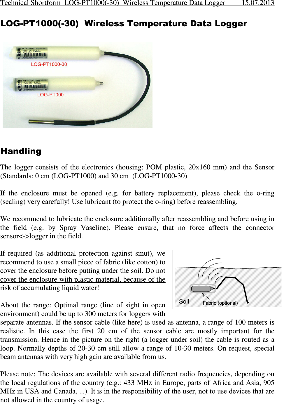 LOG-PT1000(-30)  Wireless Temperature Data LoggerHandlingThe  logger  consists  of  the  electronics  (housing:  POM  plastic,  20x160  mm)  and  the  Sensor(Standards: 0 cm (LOG-PT1000) and 30 cm  (LOG-PT1000-30)If  the  enclosure  must  be  opened  (e.g.  for  battery  replacement),  please  check  the  o-ring(sealing) very carefully! Use lubricant (to protect the o-ring) before reassembling.We recommend to lubricate the enclosure additionally after reassembling and before using inthe  field  (e.g.  by  Spray  Vaseline).  Please  ensure,  that  no  force  affects  the  connectorsensor&lt;-&gt;logger in the field. If  required  (as  additional  protection  against  smut),  werecommend to use a small piece of fabric (like cotton) tocover the enclosure before putting under the soil. Do notcover the enclosure with plastic material, because of therisk of accumulating liquid water!About  the  range:  Optimal  range  (line  of  sight  in  openenvironment) could be up to 300 meters for loggers withseparate antennas. If the sensor cable (like here) is used as antenna, a range of 100 meters isrealistic.  In  this  case  the  first  20  cm  of  the  sensor  cable  are  mostly  important  for  thetransmission. Hence in the picture on the right (a logger under soil) the cable is routed as aloop. Normally  depths of 20-30 cm still allow a range of 10-30  meters. On  request, specialbeam antennas with very high gain are available from us.Please note: The devices are available with several different radio frequencies, depending onthe local regulations of the country (e.g.: 433 MHz in Europe, parts of Africa and Asia, 905MHz in USA and Canada, ...). It is in the responsibility of the user, not to use devices that arenot allowed in the country of usage.Technical Shortform  LOG-PT1000(-30)  Wireless Temperature Data Logger 15.07.2013SoilFabric (optional)
