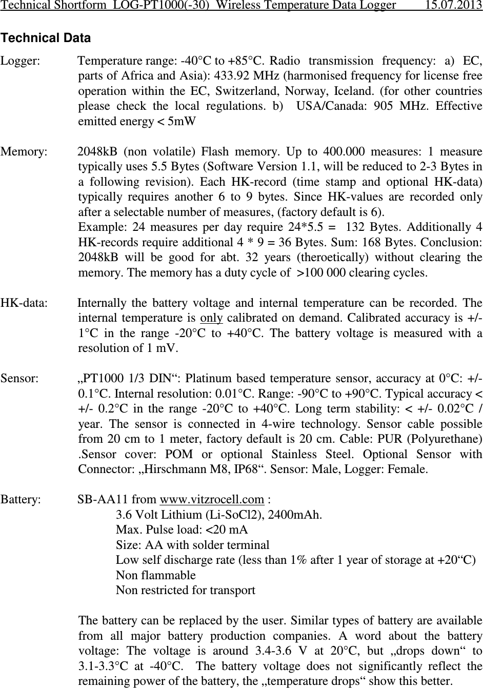 Technical DataLogger: Temperature range: -40°C to +85°C.  Radio  transmission  frequency:  a)  EC,parts of Africa and Asia): 433.92 MHz (harmonised frequency for license freeoperation  within  the  EC,  Switzerland,  Norway,  Iceland.  (for  other  countriesplease  check  the  local  regulations.  b)    USA/Canada:  905  MHz.  Effectiveemitted energy &lt; 5mWMemory: 2048kB  (non  volatile)  Flash  memory.  Up  to  400.000  measures:  1  measuretypically uses 5.5 Bytes (Software Version 1.1, will be reduced to 2-3 Bytes ina  following  revision).  Each  HK-record  (time  stamp  and  optional  HK-data)typically  requires  another  6  to  9  bytes.  Since  HK-values  are  recorded  onlyafter a selectable number of measures, (factory default is 6). Example:  24  measures  per  day  require  24*5.5  =    132  Bytes.  Additionally  4HK-records require additional 4 * 9 = 36 Bytes. Sum: 168 Bytes. Conclusion:2048kB  will  be  good  for  abt.  32  years  (theroetically)  without  clearing  thememory. The memory has a duty cycle of  &gt;100 000 clearing cycles.HK-data: Internally  the  battery  voltage  and  internal  temperature  can  be  recorded.  Theinternal temperature is  only calibrated on demand. Calibrated accuracy is +/-1°C  in  the  range  -20°C  to  +40°C.  The  battery  voltage  is  measured  with  aresolution of 1 mV.Sensor: „PT1000 1/3  DIN“: Platinum  based temperature sensor, accuracy  at 0°C: +/-0.1°C. Internal resolution: 0.01°C. Range: -90°C to +90°C. Typical accuracy &lt;+/-  0.2°C  in  the  range  -20°C  to  +40°C.  Long  term  stability:  &lt;  +/-  0.02°C  /year.  The  sensor  is  connected  in  4-wire  technology.  Sensor  cable  possiblefrom 20 cm to 1 meter, factory default is 20 cm. Cable: PUR (Polyurethane).Sensor  cover:  POM  or  optional  Stainless  Steel.  Optional  Sensor  withConnector: „Hirschmann M8, IP68“. Sensor: Male, Logger: Female.Battery: SB-AA11 from www.vitzrocell.com :3.6 Volt Lithium (Li-SoCl2), 2400mAh. Max. Pulse load: &lt;20 mASize: AA with solder terminalLow self discharge rate (less than 1% after 1 year of storage at +20“C)Non flammableNon restricted for transportThe battery can be replaced by the user. Similar types of battery are availablefrom  all  major  battery  production  companies.  A  word  about  the  batteryvoltage:  The  voltage  is  around  3.4-3.6  V  at  20°C,  but  „drops  down“  to3.1-3.3°C  at  -40°C.    The  battery  voltage  does  not  significantly  reflect  theremaining power of the battery, the „temperature drops“ show this better.Technical Shortform  LOG-PT1000(-30)  Wireless Temperature Data Logger 15.07.2013