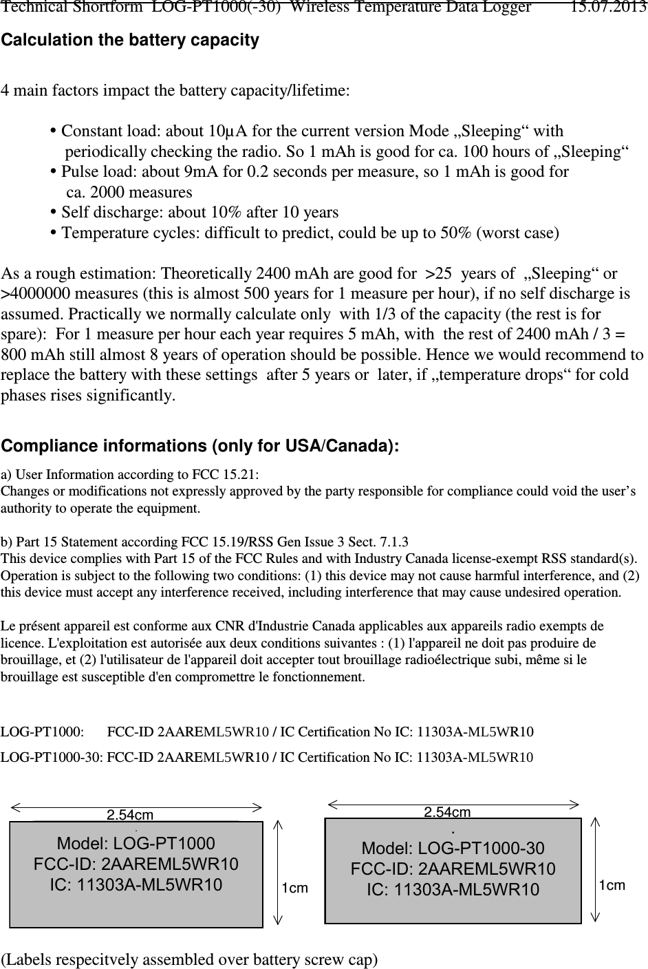 Calculation the battery capacity4 main factors impact the battery capacity/lifetime: Constant load: about 10µA for the current version Mode „Sleeping“ with   periodically checking the radio. So 1 mAh is good for ca. 100 hours of „Sleeping“ Pulse load: about 9mA for 0.2 seconds per measure, so 1 mAh is good for    ca. 2000 measures Self discharge: about 10% after 10 years Temperature cycles: difficult to predict, could be up to 50% (worst case)As a rough estimation: Theoretically 2400 mAh are good for  &gt;25  years of  „Sleeping“ or&gt;4000000 measures (this is almost 500 years for 1 measure per hour), if no self discharge isassumed. Practically we normally calculate only  with 1/3 of the capacity (the rest is forspare):  For 1 measure per hour each year requires 5 mAh, with  the rest of 2400 mAh / 3 =800 mAh still almost 8 years of operation should be possible. Hence we would recommend toreplace the battery with these settings  after 5 years or  later, if „temperature drops“ for coldphases rises significantly.Compliance informations (only for USA/Canada):a) User Information according to FCC 15.21:Changes or modifications not expressly approved by the party responsible for compliance could void the user’sauthority to operate the equipment. b) Part 15 Statement according FCC 15.19/RSS Gen Issue 3 Sect. 7.1.3This device complies with Part 15 of the FCC Rules and with Industry Canada license-exempt RSS standard(s).Operation is subject to the following two conditions: (1) this device may not cause harmful interference, and (2)this device must accept any interference received, including interference that may cause undesired operation.Le présent appareil est conforme aux CNR d&apos;Industrie Canada applicables aux appareils radio exempts delicence. L&apos;exploitation est autorisée aux deux conditions suivantes : (1) l&apos;appareil ne doit pas produire debrouillage, et (2) l&apos;utilisateur de l&apos;appareil doit accepter tout brouillage radioélectrique subi, même si lebrouillage est susceptible d&apos;en compromettre le fonctionnement.LOG-PT1000:   FCC-ID 2AARE0/:5 / IC Certification No IC: 11303A-0/:R10LOG-PT1000-30: FCC-ID 2AARE0/:R10 / IC Certification No IC: 11303A-0/:5(Labels respecitvely assembled over battery screw cap)Technical Shortform  LOG-PT1000(-30)  Wireless Temperature Data Logger 15.07.2013Model: LOG-PT1000 FCC-ID: 2AARE0/:5IC: 11303A-PT1K0CMR101cm2.54cmModel: LOG-PT1000-30 FCC-ID: 2AAREPT1K30CMR10IC: 11303A-PT1K30CMR101cm2.54cm. Model: LOG-PT1000 FCC-ID: 2AAREML5WR10 IC: 11303A-ML5WR10. Model: LOG-PT1000-30 FCC-ID: 2AAREML5WR10 IC: 11303A-ML5WR10