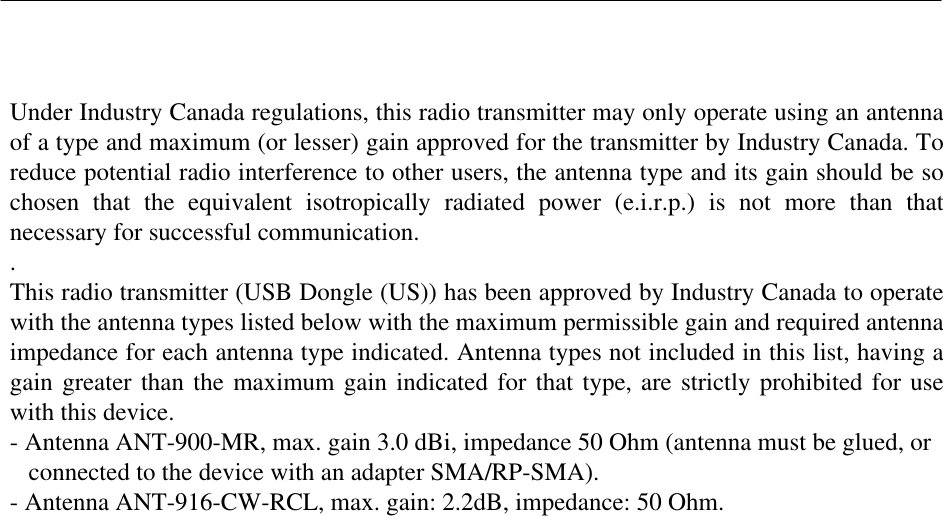   Under Industry Canada regulations, this radio transmitter may only operate using an antenna of a type and maximum (or lesser) gain approved for the transmitter by Industry Canada. To reduce potential radio interference to other users, the antenna type and its gain should be so chosen  that  the  equivalent  isotropically  radiated  power  (e.i.r.p.)  is  not  more  than  that necessary for successful communication. . This radio transmitter (USB Dongle (US)) has been approved by Industry Canada to operate with the antenna types listed below with the maximum permissible gain and required antenna impedance for each antenna type indicated. Antenna types not included in this list, having a gain greater than the maximum gain indicated for that type, are strictly prohibited for use with this device. - Antenna ANT-900-MR, max. gain 3.0 dBi, impedance 50 Ohm (antenna must be glued, or     connected to the device with an adapter SMA/RP-SMA). - Antenna ANT-916-CW-RCL, max. gain: 2.2dB, impedance: 50 Ohm. 