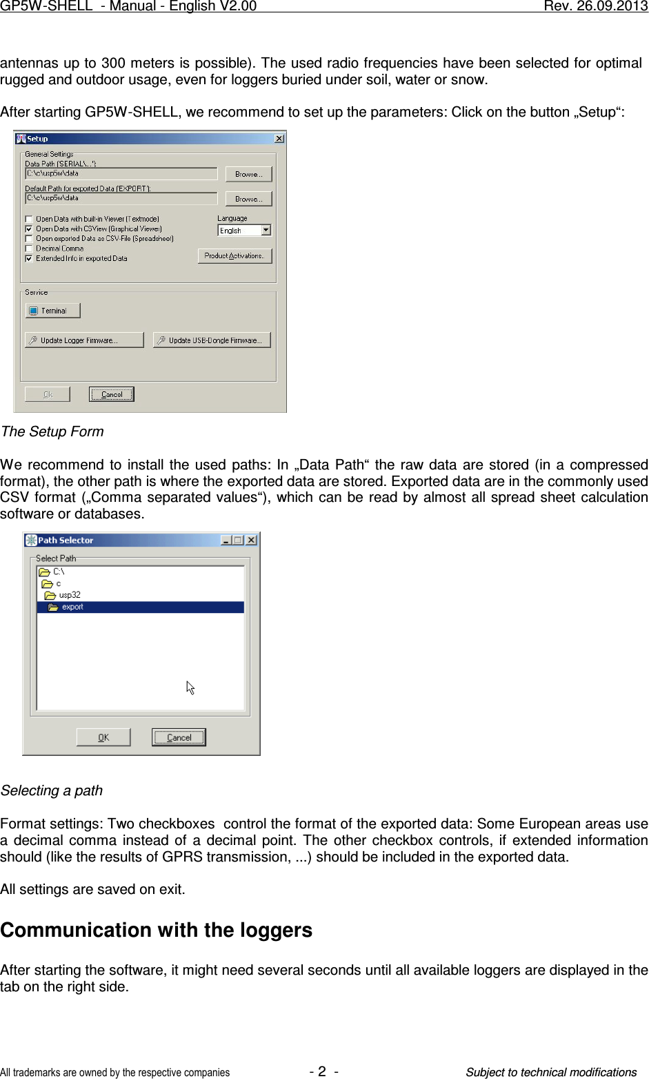 antennas up to 300 meters is possible). The used radio frequencies have been selected for optimal  rugged and outdoor usage, even for loggers buried under soil, water or snow.After starting GP5W-SHELL, we recommend to set up the parameters: Click on the button „Setup“:The Setup FormWe recommend  to  install the  used  paths:  In  „Data  Path“  the raw  data  are stored (in  a  compressedformat), the other path is where the exported data are stored. Exported data are in the commonly usedCSV format  („Comma separated values“),  which  can be read  by almost all spread  sheet calculationsoftware or databases.Selecting a pathFormat settings: Two checkboxes  control the format of the exported data: Some European areas usea  decimal  comma  instead of  a  decimal  point.  The  other  checkbox  controls,  if  extended  informationshould (like the results of GPRS transmission, ...) should be included in the exported data.All settings are saved on exit.Communication with the loggersAfter starting the software, it might need several seconds until all available loggers are displayed in thetab on the right side. GP5W-SHELL  - Manual - English V2.00                     Rev. 26.09.2013All trademarks are owned by the respective companies- 2  -Subject to technical modifications