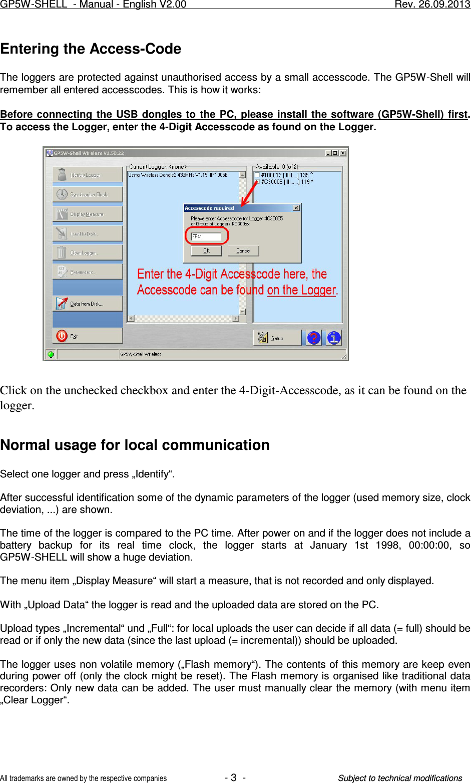 Entering the Access-CodeThe loggers are protected against unauthorised access by a small accesscode. The GP5W-Shell willremember all entered accesscodes. This is how it works:Before connecting  the USB dongles to  the  PC,  please install  the software (GP5W-Shell)  first.To access the Logger, enter the 4-Digit Accesscode as found on the Logger.Click on the unchecked checkbox and enter the 4-Digit-Accesscode, as it can be found on thelogger. Normal usage for local communicationSelect one logger and press „Identify“.After successful identification some of the dynamic parameters of the logger (used memory size, clockdeviation, ...) are shown.The time of the logger is compared to the PC time. After power on and if the logger does not include abattery  backup  for  its  real  time  clock,  the  logger  starts  at  January  1st  1998,  00:00:00,  soGP5W-SHELL will show a huge deviation.The menu item „Display Measure“ will start a measure, that is not recorded and only displayed. With „Upload Data“ the logger is read and the uploaded data are stored on the PC.Upload types „Incremental“ und „Full“: for local uploads the user can decide if all data (= full) should beread or if only the new data (since the last upload (= incremental)) should be uploaded. The logger uses non volatile memory („Flash memory“). The contents of this memory are keep evenduring power off (only the clock might be reset). The Flash memory is organised like traditional datarecorders: Only new data can be added. The user must manually clear the memory (with menu item„Clear Logger“.GP5W-SHELL  - Manual - English V2.00                     Rev. 26.09.2013All trademarks are owned by the respective companies- 3  -Subject to technical modifications