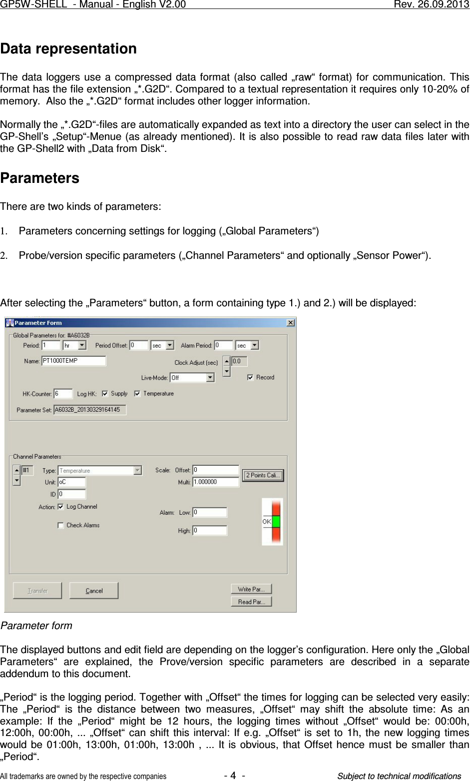 Data representationThe  data loggers  use  a  compressed  data format  (also  called „raw“ format)  for  communication. Thisformat has the file extension „*.G2D“. Compared to a textual representation it requires only 10-20% ofmemory.  Also the „*.G2D“ format includes other logger information. Normally the „*.G2D“-files are automatically expanded as text into a directory the user can select in theGP-Shell’s „Setup“-Menue (as already mentioned). It is also possible to read raw data files later withthe GP-Shell2 with „Data from Disk“.ParametersThere are two kinds of parameters:1. Parameters concerning settings for logging („Global Parameters“)2. Probe/version specific parameters („Channel Parameters“ and optionally „Sensor Power“).After selecting the „Parameters“ button, a form containing type 1.) and 2.) will be displayed:Parameter formThe displayed buttons and edit field are depending on the logger’s configuration. Here only the „GlobalParameters“  are  explained,  the  Prove/version  specific  parameters  are  described  in  a  separateaddendum to this document.„Period“ is the logging period. Together with „Offset“ the times for logging can be selected very easily:The  „Period“  is  the  distance  between  two  measures,  „Offset“  may  shift  the  absolute  time:  As  anexample:  If  the  „Period“  might  be  12  hours,  the  logging  times  without  „Offset“  would  be:  00:00h,12:00h, 00:00h,  ...  „Offset“  can  shift  this  interval:  If  e.g.  „Offset“  is  set  to  1h, the  new logging  timeswould be  01:00h,  13:00h,  01:00h,  13:00h  ,  ...  It  is  obvious,  that  Offset hence  must  be  smaller  than„Period“.GP5W-SHELL  - Manual - English V2.00                     Rev. 26.09.2013All trademarks are owned by the respective companies- 4  -Subject to technical modifications