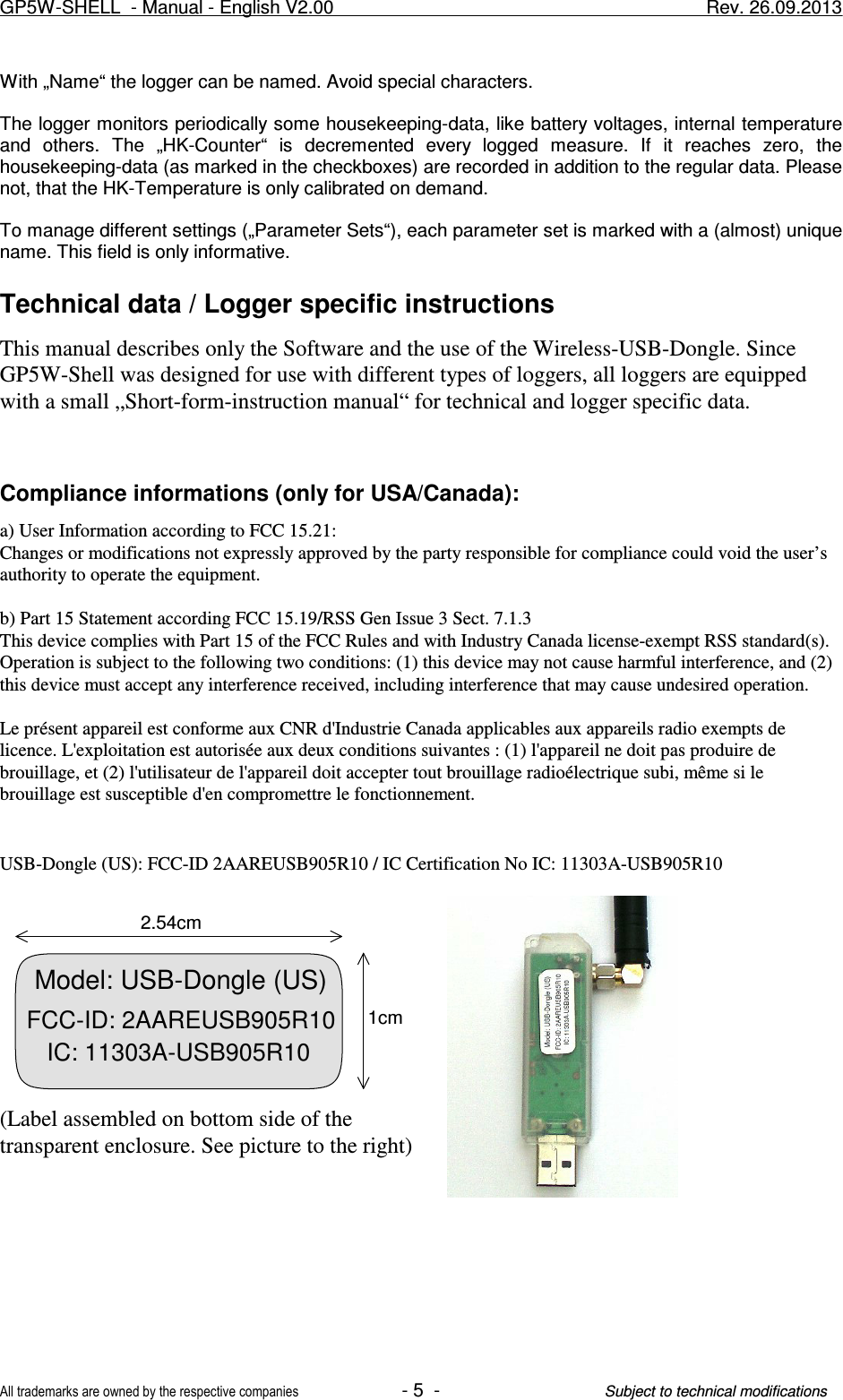 With „Name“ the logger can be named. Avoid special characters.The logger monitors periodically some housekeeping-data, like battery voltages, internal temperatureand  others.  The  „HK-Counter“  is  decremented  every  logged  measure.  If  it  reaches  zero,  thehousekeeping-data (as marked in the checkboxes) are recorded in addition to the regular data. Pleasenot, that the HK-Temperature is only calibrated on demand.To manage different settings („Parameter Sets“), each parameter set is marked with a (almost) uniquename. This field is only informative.Technical data / Logger specific instructionsThis manual describes only the Software and the use of the Wireless-USB-Dongle. SinceGP5W-Shell was designed for use with different types of loggers, all loggers are equippedwith a small „Short-form-instruction manual“ for technical and logger specific data.Compliance informations (only for USA/Canada):a) User Information according to FCC 15.21:Changes or modifications not expressly approved by the party responsible for compliance could void the user’sauthority to operate the equipment. b) Part 15 Statement according FCC 15.19/RSS Gen Issue 3 Sect. 7.1.3This device complies with Part 15 of the FCC Rules and with Industry Canada license-exempt RSS standard(s).Operation is subject to the following two conditions: (1) this device may not cause harmful interference, and (2)this device must accept any interference received, including interference that may cause undesired operation.Le présent appareil est conforme aux CNR d&apos;Industrie Canada applicables aux appareils radio exempts delicence. L&apos;exploitation est autorisée aux deux conditions suivantes : (1) l&apos;appareil ne doit pas produire debrouillage, et (2) l&apos;utilisateur de l&apos;appareil doit accepter tout brouillage radioélectrique subi, même si lebrouillage est susceptible d&apos;en compromettre le fonctionnement.USB-Dongle (US): FCC-ID 2AAREUSB905R10 / IC Certification No IC: 11303A-USB905R10(Label assembled on bottom side of the transparent enclosure. See picture to the right)GP5W-SHELL  - Manual - English V2.00                     Rev. 26.09.2013All trademarks are owned by the respective companies- 5  -Subject to technical modificationsModel: USB-Dongle (US) FCC-ID: 2AAREUSB905R10IC: 11303A-USB905R101cm2.54cm
