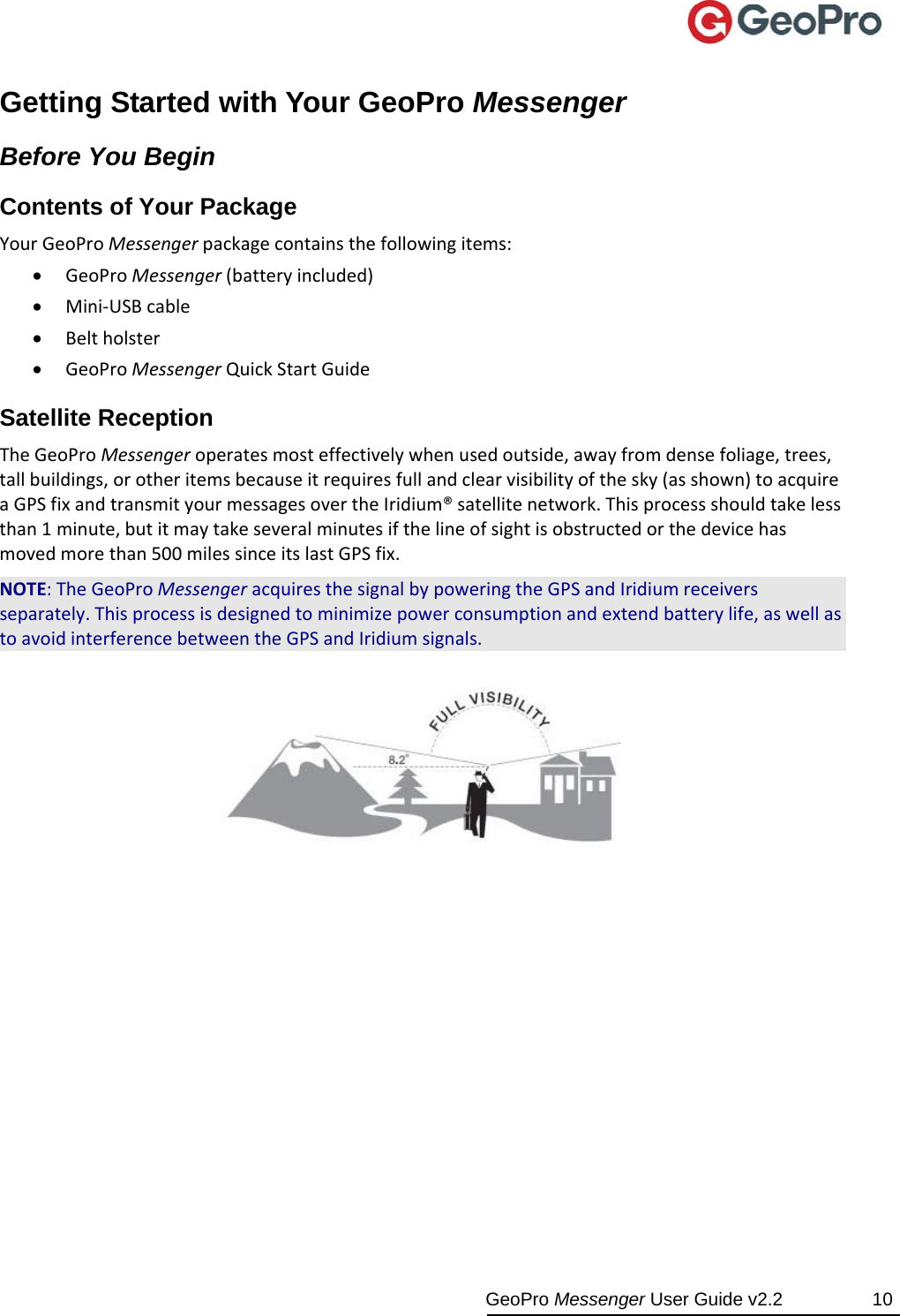  GeoPro Messenger User Guide v2.2  10 Getting Started with Your GeoPro Messenger Before You Begin Contents of Your Package YourGeoProMessengerpackagecontainsthefollowingitems: GeoProMessenger(batteryincluded) Mini‐USBcable Beltholster GeoProMessengerQuickStartGuideSatellite Reception TheGeoProMessengeroperatesmosteffectivelywhenusedoutside,awayfromdensefoliage,trees,tallbuildings,orotheritemsbecauseitrequiresfullandclearvisibilityofthesky(asshown)toacquireaGPSfixandtransmityourmessagesovertheIridium®satellitenetwork.Thisprocessshouldtakelessthan1minute,butitmaytakeseveralminutesifthelineofsightisobstructedorthedevicehasmovedmorethan500milessinceitslastGPSfix.NOTE:TheGeoProMessengeracquiresthesignalbypoweringtheGPSandIridiumreceiversseparately.Thisprocessisdesignedtominimizepowerconsumptionandextendbatterylife,aswellastoavoidinterferencebetweentheGPSandIridiumsignals. 