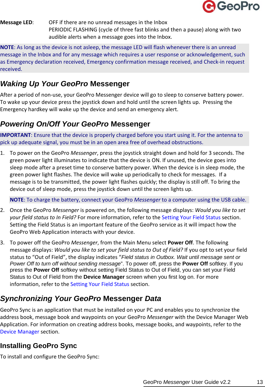  GeoPro Messenger User Guide v2.2  13 MessageLED:OFFiftherearenounreadmessagesintheInboxPERIODICFLASHING(cycleofthreefastblinksandthenapause)alongwithtwoaudiblealertswhenamessagegoesintotheInbox.NOTE:Aslongasthedeviceisnotasleep,themessageLEDwillflashwheneverthereisanunreadmessageintheInboxandforanymessagewhichrequiresauserresponseoracknowledgement,suchasEmergencydeclarationreceived,Emergencyconfirmationmessagereceived,andCheck‐inrequestreceived.Waking Up Your GeoPro Messenger Afteraperiodofnon‐use,yourGeoProMessengerdevicewillgotosleeptoconservebatterypower.Towakeupyourdevicepressthejoystickdownandholduntilthescreenlightsup.PressingtheEmergencyhardkeywillwakeupthedeviceandsendanemergencyalert.Powering On/Off Your GeoPro Messenger IMPORTANT:Ensurethatthedeviceisproperlychargedbeforeyoustartusingit.Fortheantennatopickupadequatesignal,youmustbeinanopenareafreeofoverheadobstructions.1. TopowerontheGeoProMessenger,pressthejoystickstraightdownandholdfor3seconds.ThegreenpowerlightilluminatestoindicatethatthedeviceisON.Ifunused,thedevicegoesintosleepmodeafterapresettimetoconservebatterypower.Whenthedeviceisinsleepmode,thegreenpowerlightflashes.Thedevicewillwakeupperiodicallytocheckformessages.Ifamessageistobetransmitted,thepowerlightflashesquickly;thedisplayisstilloff.Tobringthedeviceoutofsleepmode,pressthejoystickdownuntilthescreenlightsup.NOTE:Tochargethebattery,connectyourGeoProMessengertoacomputerusingtheUSBcable.2. OncetheGeoProMessengerispoweredon,thefollowingmessagedisplays:WouldyouliketosetyourfieldstatustoInField?Formoreinformation,refertotheSettingYourFieldStatussection.SettingtheFieldStatusisanimportantfeatureoftheGeoProserviceasitwillimpacthowtheGeoProWebApplicationinteractswithyourdevice.3. TopowerofftheGeoProMessenger,fromtheMainMenuselectPowerOff.Thefollowingmessagedisplays:WouldyouliketosetyourfieldstatustoOutofField?Ifyouopttosetyourfieldstatusto“OutofField”,thedisplayindicates“Field status in Outbox. Wait until message sent or Power Off to turn off without sending message”. To power off, press the Power Off softkey. If you press the Power Off softkey without setting Field Status to Out of Field, you can set your Field Status to Out of Field from the Device Manager screen when you first log on. Formoreinformation,refertotheSettingYourFieldStatussection.Synchronizing Your GeoPro Messenger Data GeoProSyncisanapplicationthatmustbeinstalledonyourPCandenablesyoutosynchronizetheaddressbook,messagebookandwaypointsonyourGeoProMessengerwiththeDeviceManagerWebApplication.Forinformationoncreatingaddressbooks,messagebooks,andwaypoints,refertotheDeviceManagersection.Installing GeoPro Sync ToinstallandconfiguretheGeoProSync: