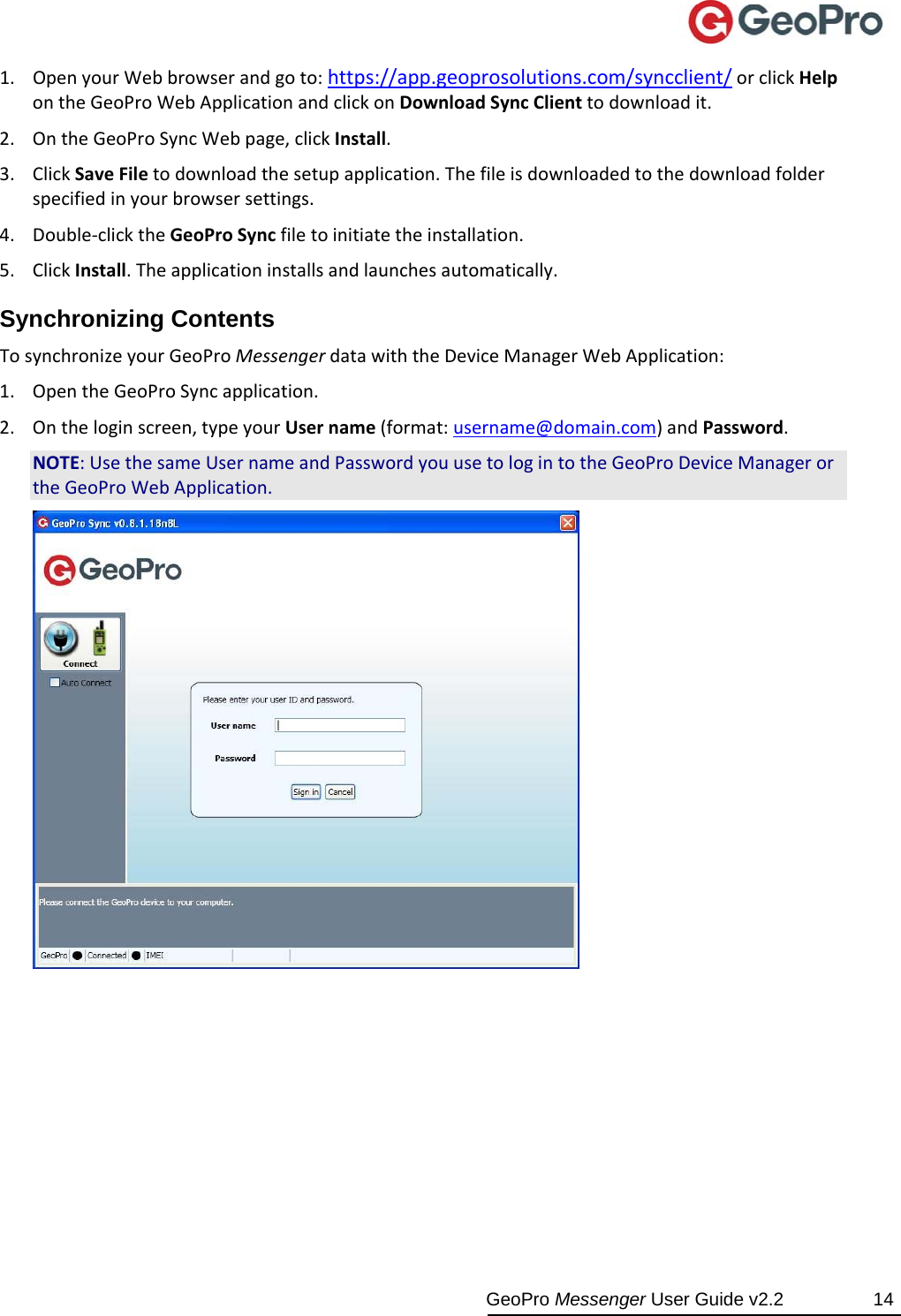  GeoPro Messenger User Guide v2.2  14 1. OpenyourWebbrowserandgoto:https://app.geoprosolutions.com/syncclient/orclickHelpontheGeoProWebApplicationandclickonDownloadSyncClienttodownloadit.2. OntheGeoProSyncWebpage,clickInstall.3. ClickSaveFiletodownloadthesetupapplication.Thefileisdownloadedtothedownloadfolderspecifiedinyourbrowsersettings.4. Double‐clicktheGeoProSyncfiletoinitiatetheinstallation.5. ClickInstall.Theapplicationinstallsandlaunchesautomatically.Synchronizing Contents TosynchronizeyourGeoProMessengerdatawiththeDeviceManagerWebApplication:1. OpentheGeoProSyncapplication.2. Ontheloginscreen,typeyourUsername(format:username@domain.com)andPassword.NOTE:UsethesameUsernameandPasswordyouusetologintotheGeoProDeviceManagerortheGeoProWebApplication.