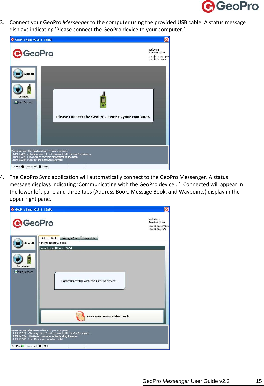  GeoPro Messenger User Guide v2.2  15 3. ConnectyourGeoProMessengertothecomputerusingtheprovidedUSBcable.Astatusmessagedisplaysindicating’PleaseconnecttheGeoProdevicetoyourcomputer.’.4. TheGeoProSyncapplicationwillautomaticallyconnecttotheGeoProMessenger.Astatusmessagedisplaysindicating‘CommunicatingwiththeGeoProdevice...’.Connectedwillappearinthelowerleftpaneandthreetabs(AddressBook,MessageBook,andWaypoints)displayintheupperrightpane.