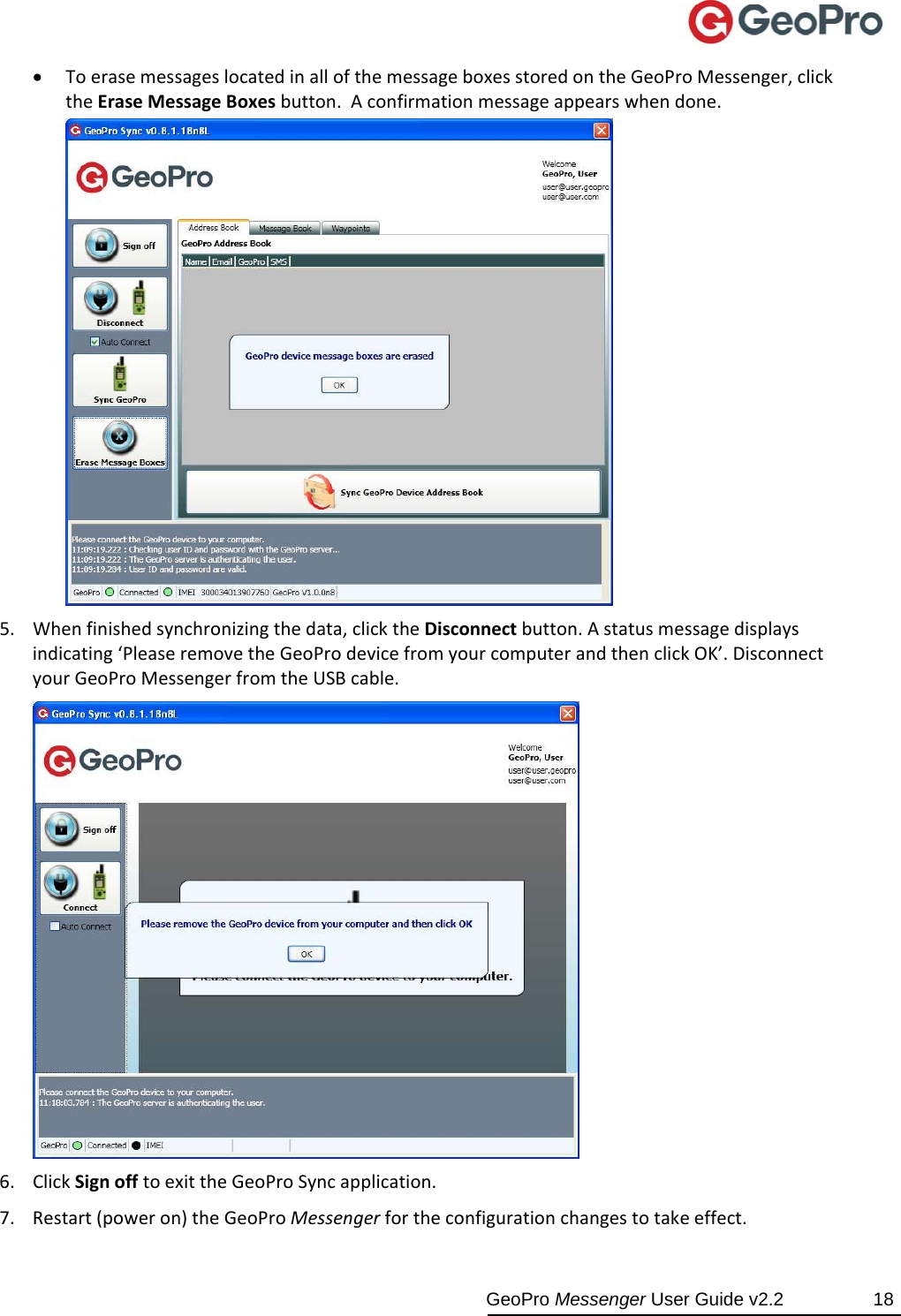  GeoPro Messenger User Guide v2.2  18  ToerasemessageslocatedinallofthemessageboxesstoredontheGeoProMessenger,clicktheEraseMessageBoxesbutton.Aconfirmationmessageappearswhendone.5. Whenfinishedsynchronizingthedata,clicktheDisconnectbutton.Astatusmessagedisplaysindicating‘PleaseremovetheGeoProdevicefromyourcomputerandthenclickOK’.DisconnectyourGeoProMessengerfromtheUSBcable.6. ClickSignofftoexittheGeoProSyncapplication.7. Restart(poweron)theGeoProMessengerfortheconfigurationchangestotakeeffect.