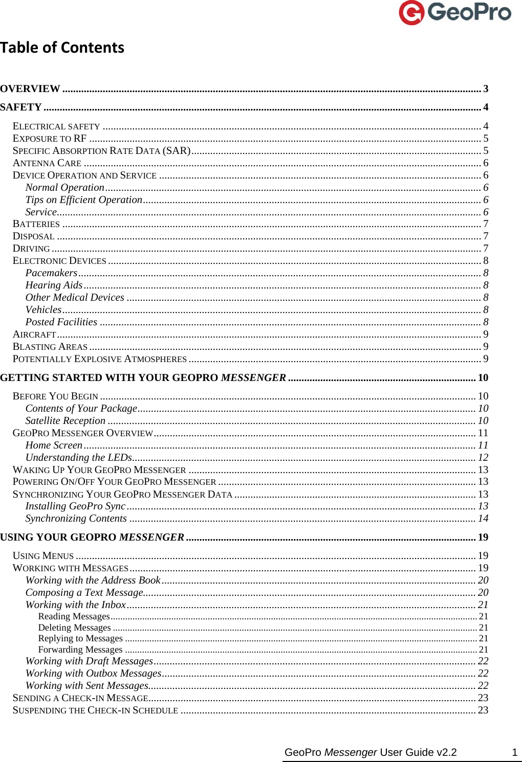  GeoPro Messenger User Guide v2.2  1 TableofContents OVERVIEW ............................................................................................................................................................ 3 SAFETY................................................................................................................................................................... 4 ELECTRICAL SAFETY ............................................................................................................................................. 4 EXPOSURE TO RF .................................................................................................................................................. 5 SPECIFIC ABSORPTION RATE DATA (SAR)............................................................................................................ 5 ANTENNA CARE .................................................................................................................................................... 6 DEVICE OPERATION AND SERVICE ........................................................................................................................ 6 Normal Operation............................................................................................................................................ 6 Tips on Efficient Operation.............................................................................................................................. 6 Service.............................................................................................................................................................. 6 BATTERIES ............................................................................................................................................................ 7 DISPOSAL .............................................................................................................................................................. 7 DRIVING ................................................................................................................................................................ 7 ELECTRONIC DEVICES ........................................................................................................................................... 8 Pacemakers...................................................................................................................................................... 8 Hearing Aids.................................................................................................................................................... 8 Other Medical Devices .................................................................................................................................... 8 Vehicles............................................................................................................................................................ 8 Posted Facilities .............................................................................................................................................. 8 AIRCRAFT.............................................................................................................................................................. 9 BLASTING AREAS .................................................................................................................................................. 9 POTENTIALLY EXPLOSIVE ATMOSPHERES ............................................................................................................. 9 GETTING STARTED WITH YOUR GEOPRO MESSENGER ...................................................................... 10 BEFORE YOU BEGIN ............................................................................................................................................ 10 Contents of Your Package.............................................................................................................................. 10 Satellite Reception ......................................................................................................................................... 10 GEOPRO MESSENGER OVERVIEW........................................................................................................................ 11 Home Screen.................................................................................................................................................. 11 Understanding the LEDs................................................................................................................................ 12 WAKING UP YOUR GEOPRO MESSENGER ........................................................................................................... 13 POWERING ON/OFF YOUR GEOPRO MESSENGER ................................................................................................ 13 SYNCHRONIZING YOUR GEOPRO MESSENGER DATA .......................................................................................... 13 Installing GeoPro Sync.................................................................................................................................. 13 Synchronizing Contents ................................................................................................................................. 14 USING YOUR GEOPRO MESSENGER............................................................................................................ 19 USING MENUS ..................................................................................................................................................... 19 WORKING WITH MESSAGES................................................................................................................................. 19 Working with the Address Book..................................................................................................................... 20 Composing a Text Message............................................................................................................................ 20 Working with the Inbox.................................................................................................................................. 21 Reading Messages....................................................................................................................................................... 21 Deleting Messages ...................................................................................................................................................... 21 Replying to Messages .................................................................................................................................................21 Forwarding Messages .................................................................................................................................................21 Working with Draft Messages........................................................................................................................ 22 Working with Outbox Messages..................................................................................................................... 22 Working with Sent Messages.......................................................................................................................... 22 SENDING A CHECK-IN MESSAGE.......................................................................................................................... 23 SUSPENDING THE CHECK-IN SCHEDULE .............................................................................................................. 23 