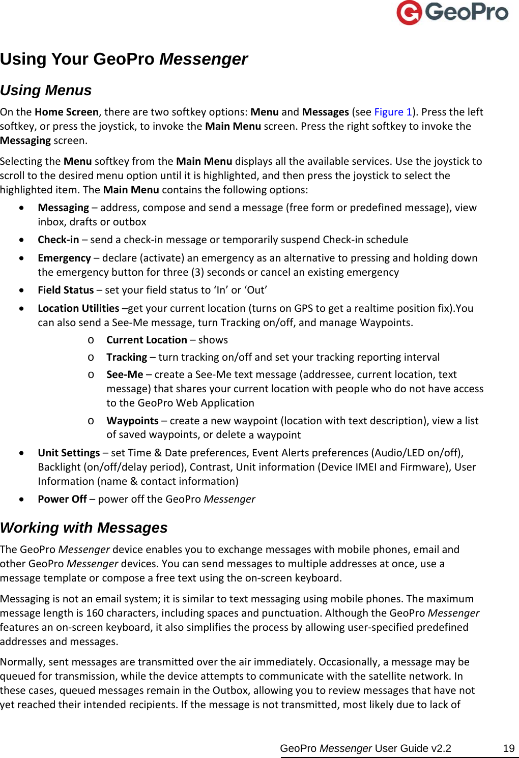  GeoPro Messenger User Guide v2.2  19 Using Your GeoPro Messenger Using Menus OntheHomeScreen,therearetwosoftkeyoptions:MenuandMessages(seeFigure1).Presstheleftsoftkey,orpressthejoystick,toinvoketheMainMenuscreen.PresstherightsoftkeytoinvoketheMessagingscreen.SelectingtheMenusoftkeyfromtheMainMenudisplaysalltheavailableservices.Usethejoysticktoscrolltothedesiredmenuoptionuntilitishighlighted,andthenpressthejoysticktoselectthehighlighteditem.TheMainMenucontainsthefollowingoptions: Messaging–address,composeandsendamessage(freeformorpredefinedmessage),viewinbox,draftsoroutbox Check‐in–sendacheck‐inmessageortemporarilysuspendCheck‐inschedule Emergency–declare(activate)anemergencyasanalternativetopressingandholdingdowntheemergencybuttonforthree(3)secondsorcancelanexistingemergency FieldStatus–setyourfieldstatusto‘In’or‘Out’ LocationUtilities–getyourcurrentlocation(turnsonGPStogetarealtimepositionfix).YoucanalsosendaSee‐Memessage,turnTrackingon/off,andmanageWaypoints.o CurrentLocation–showso Tracking–turntrackingon/offandsetyourtrackingreportingintervalo See‐Me–createaSee‐Metextmessage(addressee,currentlocation,textmessage)thatsharesyourcurrentlocationwithpeoplewhodonothaveaccesstotheGeoProWebApplicationo Waypoints–createanewwaypoint(locationwithtextdescription),viewalistofsavedwaypoints,ordeleteawaypoint UnitSettings–setTime&amp;Datepreferences,EventAlertspreferences(Audio/LEDon/off),Backlight(on/off/delayperiod),Contrast,Unitinformation(DeviceIMEIandFirmware),UserInformation(name&amp;contactinformation) PowerOff–powerofftheGeoProMessengerWorking with Messages TheGeoProMessengerdeviceenablesyoutoexchangemessageswithmobilephones,emailandotherGeoProMessengerdevices.Youcansendmessagestomultipleaddressesatonce,useamessagetemplateorcomposeafreetextusingtheon‐screenkeyboard.Messagingisnotanemailsystem;itissimilartotextmessagingusingmobilephones.Themaximummessagelengthis160characters,includingspacesandpunctuation.AlthoughtheGeoProMessengerfeaturesanon‐screenkeyboard,italsosimplifiestheprocessbyallowinguser‐specifiedpredefinedaddressesandmessages.Normally,sentmessagesaretransmittedovertheairimmediately.Occasionally,amessagemaybequeuedfortransmission,whilethedeviceattemptstocommunicatewiththesatellitenetwork.Inthesecases,queuedmessagesremainintheOutbox,allowingyoutoreviewmessagesthathavenotyetreachedtheirintendedrecipients.Ifthemessageisnottransmitted,mostlikelyduetolackof