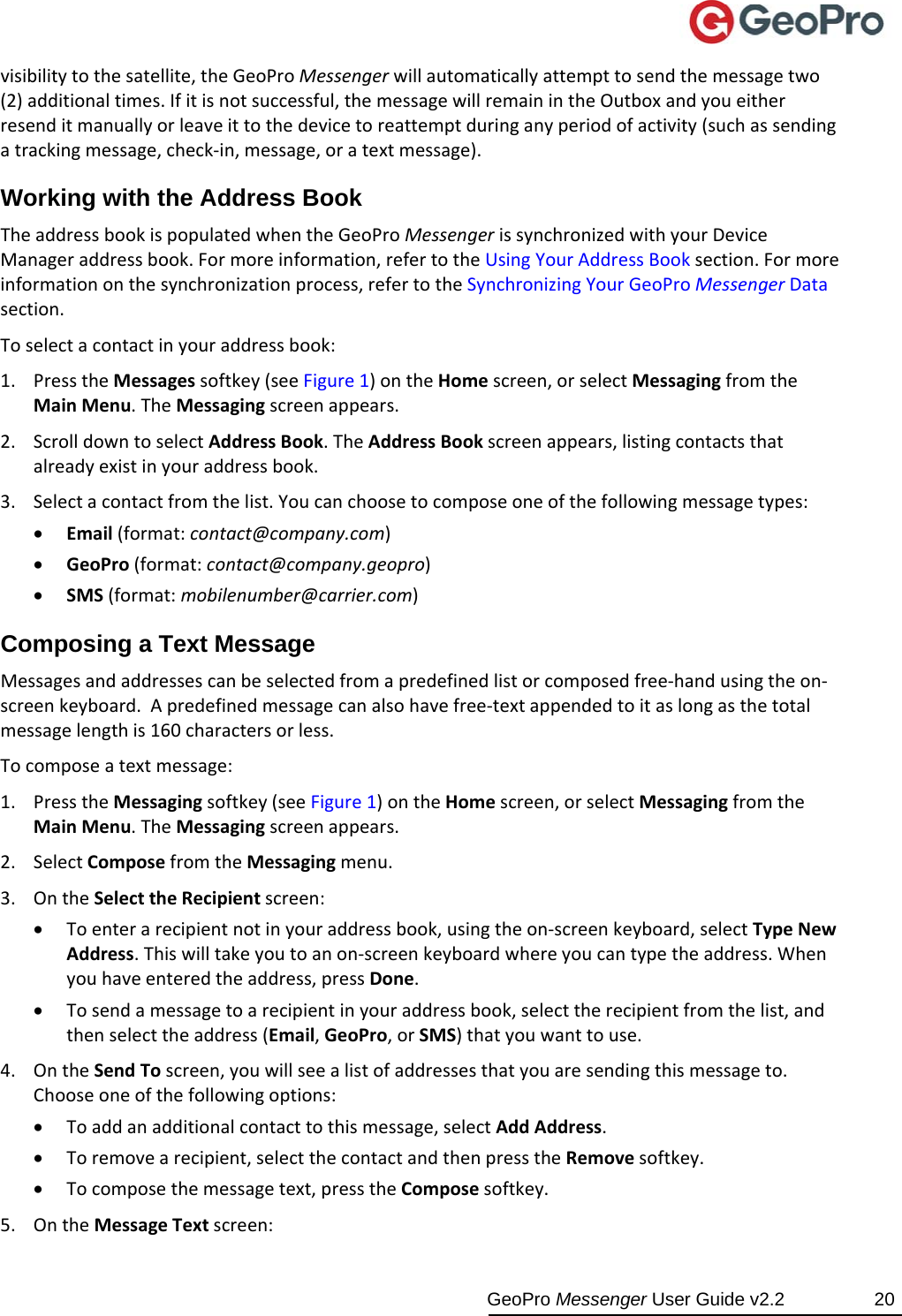  GeoPro Messenger User Guide v2.2  20 visibilitytothesatellite,theGeoProMessengerwillautomaticallyattempttosendthemessagetwo(2)additionaltimes.Ifitisnotsuccessful,themessagewillremainintheOutboxandyoueitherresenditmanuallyorleaveittothedevicetoreattemptduringanyperiodofactivity(suchassendingatrackingmessage,check‐in,message,oratextmessage).Working with the Address Book TheaddressbookispopulatedwhentheGeoProMessengerissynchronizedwithyourDeviceManageraddressbook.Formoreinformation,refertotheUsingYourAddressBooksection.Formoreinformationonthesynchronizationprocess,refertotheSynchronizingYourGeoProMessengerDatasection.Toselectacontactinyouraddressbook:1. PresstheMessagessoftkey(seeFigure1)ontheHomescreen,orselectMessagingfromtheMainMenu.TheMessagingscreenappears.2. ScrolldowntoselectAddressBook.TheAddressBookscreenappears,listingcontactsthatalreadyexistinyouraddressbook.3. Selectacontactfromthelist.Youcanchoosetocomposeoneofthefollowingmessagetypes: Email(format:contact@company.com) GeoPro(format:contact@company.geopro) SMS(format:mobilenumber@carrier.com)Composing a Text Message Messagesandaddressescanbeselectedfromapredefinedlistorcomposedfree‐handusingtheon‐screenkeyboard.Apredefinedmessagecanalsohavefree‐textappendedtoitaslongasthetotalmessagelengthis160charactersorless.Tocomposeatextmessage:1. PresstheMessagingsoftkey(seeFigure1)ontheHomescreen,orselectMessagingfromtheMainMenu.TheMessagingscreenappears.2. SelectComposefromtheMessagingmenu.3. OntheSelecttheRecipientscreen: Toenterarecipientnotinyouraddressbook,usingtheon‐screenkeyboard,selectTypeNewAddress.Thiswilltakeyoutoanon‐screenkeyboardwhereyoucantypetheaddress.Whenyouhaveenteredtheaddress,pressDone. Tosendamessagetoarecipientinyouraddressbook,selecttherecipientfromthelist,andthenselecttheaddress(Email,GeoPro,orSMS)thatyouwanttouse.4. OntheSendToscreen,youwillseealistofaddressesthatyouaresendingthismessageto.Chooseoneofthefollowingoptions: Toaddanadditionalcontacttothismessage,selectAddAddress. Toremovearecipient,selectthecontactandthenpresstheRemovesoftkey. Tocomposethemessagetext,presstheComposesoftkey.5. OntheMessageTextscreen: