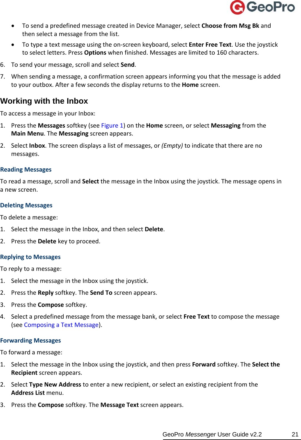  GeoPro Messenger User Guide v2.2  21  TosendapredefinedmessagecreatedinDeviceManager,selectChoosefromMsgBkandthenselectamessagefromthelist. Totypeatextmessageusingtheon‐screenkeyboard,selectEnterFreeText.Usethejoysticktoselectletters.PressOptionswhenfinished.Messagesarelimitedto160characters.6. Tosendyourmessage,scrollandselectSend.7. Whensendingamessage,aconfirmationscreenappearsinformingyouthatthemessageisaddedtoyouroutbox.AfterafewsecondsthedisplayreturnstotheHomescreen.Working with the Inbox ToaccessamessageinyourInbox:1. PresstheMessagessoftkey(seeFigure1)ontheHomescreen,orselectMessagingfromtheMainMenu.TheMessagingscreenappears.2. SelectInbox.Thescreendisplaysalistofmessages,or(Empty)toindicatethattherearenomessages.ReadingMessagesToreadamessage,scrollandSelectthemessageintheInboxusingthejoystick.Themessageopensinanewscreen.DeletingMessagesTodeleteamessage:1. SelectthemessageintheInbox,andthenselectDelete.2. PresstheDeletekeytoproceed.ReplyingtoMessagesToreplytoamessage:1. SelectthemessageintheInboxusingthejoystick.2. PresstheReplysoftkey.TheSendToscreenappears.3. PresstheComposesoftkey.4. Selectapredefinedmessagefromthemessagebank,orselectFreeTexttocomposethemessage(seeComposingaTextMessage).ForwardingMessagesToforwardamessage:1. SelectthemessageintheInboxusingthejoystick,andthenpressForwardsoftkey.TheSelecttheRecipientscreenappears.2. SelectTypeNewAddresstoenteranewrecipient,orselectanexistingrecipientfromtheAddressListmenu.3. PresstheComposesoftkey.TheMessageTextscreenappears.