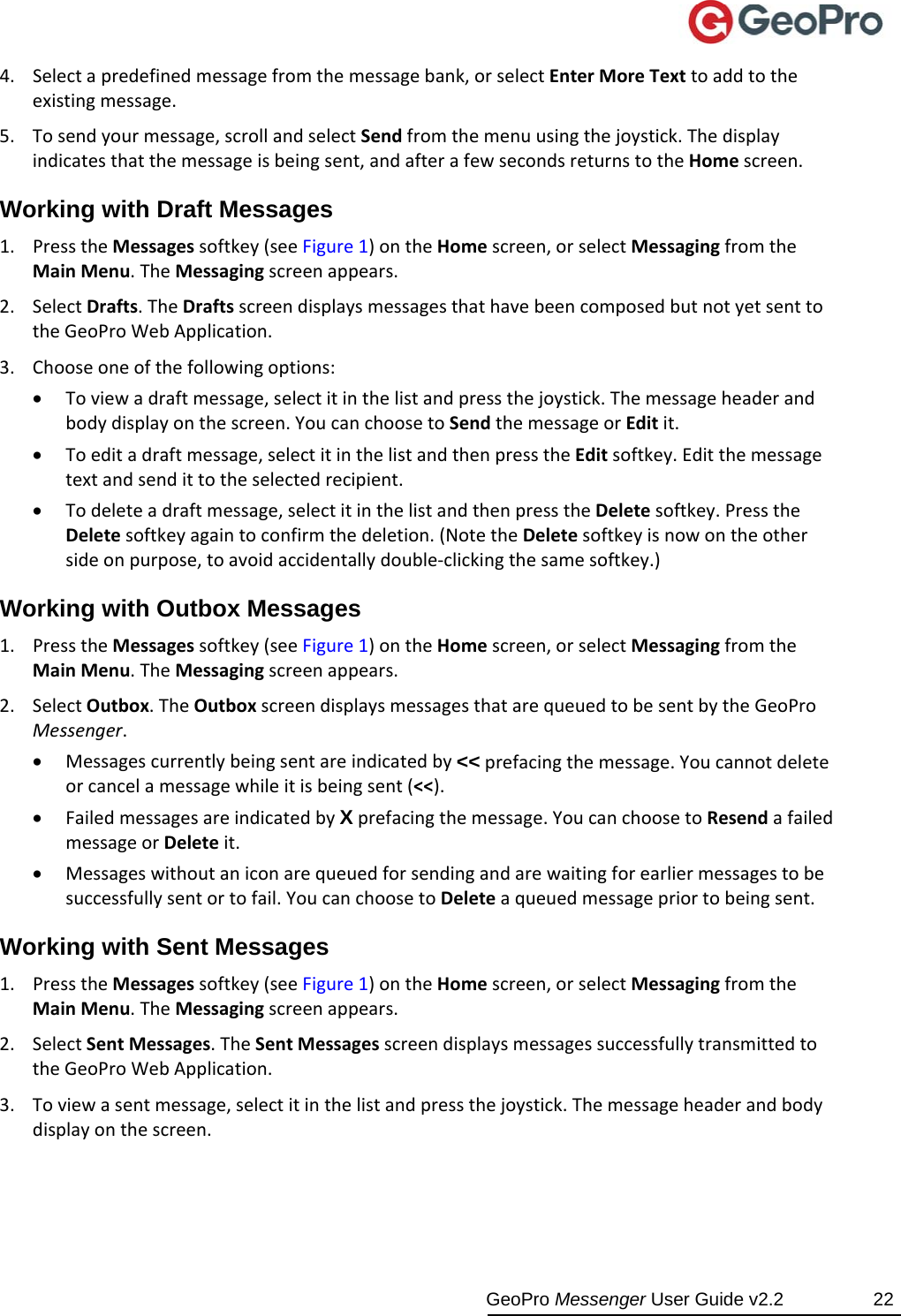  GeoPro Messenger User Guide v2.2  22 4. Selectapredefinedmessagefromthemessagebank,orselectEnterMoreTexttoaddtotheexistingmessage.5. Tosendyourmessage,scrollandselectSendfromthemenuusingthejoystick.Thedisplayindicatesthatthemessageisbeingsent,andafterafewsecondsreturnstotheHomescreen.Working with Draft Messages 1. PresstheMessagessoftkey(seeFigure1)ontheHomescreen,orselectMessagingfromtheMainMenu.TheMessagingscreenappears.2. SelectDrafts.TheDraftsscreendisplaysmessagesthathavebeencomposedbutnotyetsenttotheGeoProWebApplication.3. Chooseoneofthefollowingoptions: Toviewadraftmessage,selectitinthelistandpressthejoystick.Themessageheaderandbodydisplayonthescreen.YoucanchoosetoSendthemessageorEditit. Toeditadraftmessage,selectitinthelistandthenpresstheEditsoftkey.Editthemessagetextandsendittotheselectedrecipient. Todeleteadraftmessage,selectitinthelistandthenpresstheDeletesoftkey.PresstheDeletesoftkeyagaintoconfirmthedeletion.(NotetheDeletesoftkeyisnowontheothersideonpurpose,toavoidaccidentallydouble‐clickingthesamesoftkey.)Working with Outbox Messages 1. PresstheMessagessoftkey(seeFigure1)ontheHomescreen,orselectMessagingfromtheMainMenu.TheMessagingscreenappears.2. SelectOutbox.TheOutboxscreendisplaysmessagesthatarequeuedtobesentbytheGeoProMessenger. Messagescurrentlybeingsentareindicatedby&lt;&lt;prefacingthemessage.Youcannotdeleteorcancelamessagewhileitisbeingsent(&lt;&lt;). FailedmessagesareindicatedbyXprefacingthemessage.YoucanchoosetoResendafailedmessageorDeleteit. Messageswithoutaniconarequeuedforsendingandarewaitingforearliermessagestobesuccessfullysentortofail.YoucanchoosetoDeleteaqueuedmessagepriortobeingsent.Working with Sent Messages 1. PresstheMessagessoftkey(seeFigure1)ontheHomescreen,orselectMessagingfromtheMainMenu.TheMessagingscreenappears.2. SelectSentMessages.TheSentMessagesscreendisplaysmessagessuccessfullytransmittedtotheGeoProWebApplication.3. Toviewasentmessage,selectitinthelistandpressthejoystick.Themessageheaderandbodydisplayonthescreen.