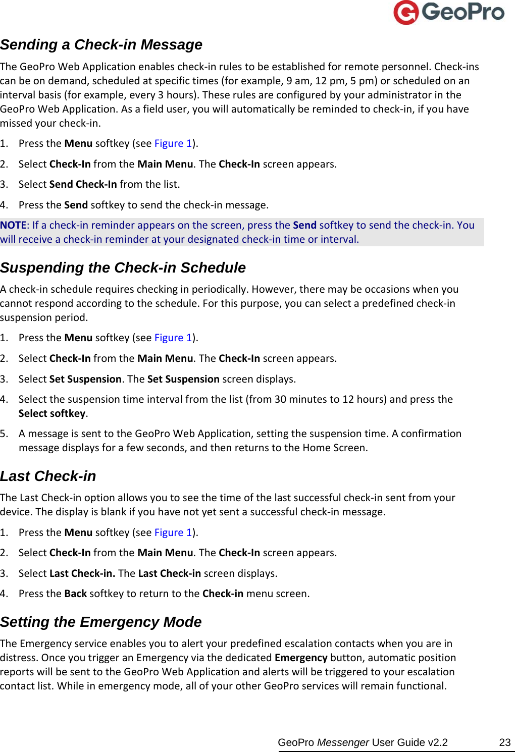  GeoPro Messenger User Guide v2.2  23 Sending a Check-in Message TheGeoProWebApplicationenablescheck‐inrulestobeestablishedforremotepersonnel.Check‐inscanbeondemand,scheduledatspecifictimes(forexample,9am,12pm,5pm)orscheduledonanintervalbasis(forexample,every3hours).TheserulesareconfiguredbyyouradministratorintheGeoProWebApplication.Asafielduser,youwillautomaticallyberemindedtocheck‐in,ifyouhavemissedyourcheck‐in.1. PresstheMenusoftkey(seeFigure1).2. SelectCheck‐InfromtheMainMenu.TheCheck‐Inscreenappears.3. SelectSendCheck‐Infromthelist.4. PresstheSendsoftkeytosendthecheck‐inmessage.NOTE:Ifacheck‐inreminderappearsonthescreen,presstheSendsoftkeytosendthecheck‐in.Youwillreceiveacheck‐inreminderatyourdesignatedcheck‐intimeorinterval.Suspending the Check-in Schedule Acheck‐inschedulerequirescheckinginperiodically.However,theremaybeoccasionswhenyoucannotrespondaccordingtotheschedule.Forthispurpose,youcanselectapredefinedcheck‐insuspensionperiod.1. PresstheMenusoftkey(seeFigure1).2. SelectCheck‐InfromtheMainMenu.TheCheck‐Inscreenappears.3. SelectSetSuspension.TheSetSuspensionscreendisplays.4. Selectthesuspensiontimeintervalfromthelist(from30minutesto12hours)andpresstheSelectsoftkey.5. AmessageissenttotheGeoProWebApplication,settingthesuspensiontime.Aconfirmationmessagedisplaysforafewseconds,andthenreturnstotheHomeScreen.Last Check-in  TheLastCheck‐inoptionallowsyoutoseethetimeofthelastsuccessfulcheck‐insentfromyourdevice.Thedisplayisblankifyouhavenotyetsentasuccessfulcheck‐inmessage.1. PresstheMenusoftkey(seeFigure1).2. SelectCheck‐InfromtheMainMenu.TheCheck‐Inscreenappears.3. SelectLastCheck‐in.TheLastCheck‐inscreendisplays.4. PresstheBacksoftkeytoreturntotheCheck‐inmenuscreen.Setting the Emergency Mode TheEmergencyserviceenablesyoutoalertyourpredefinedescalationcontactswhenyouareindistress.OnceyoutriggeranEmergencyviathededicatedEmergencybutton,automaticpositionreportswillbesenttotheGeoProWebApplicationandalertswillbetriggeredtoyourescalationcontactlist.Whileinemergencymode,allofyourotherGeoProserviceswillremainfunctional.