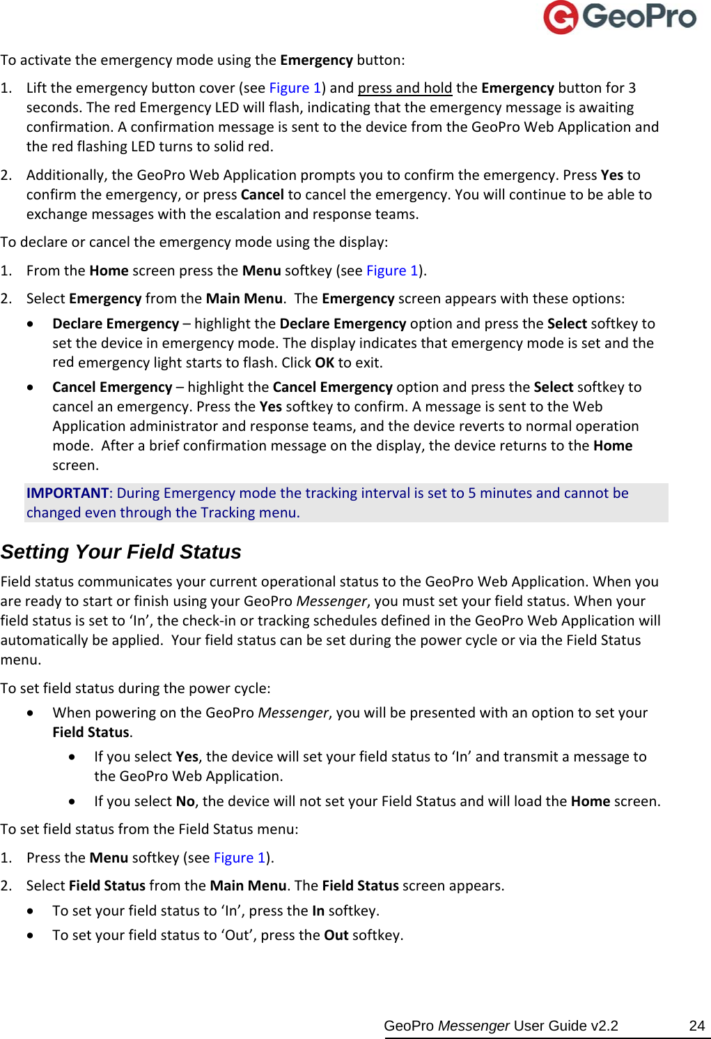  GeoPro Messenger User Guide v2.2  24 ToactivatetheemergencymodeusingtheEmergencybutton:1. Lifttheemergencybuttoncover(seeFigure1)andpressandholdtheEmergencybuttonfor3seconds.TheredEmergencyLEDwillflash,indicatingthattheemergencymessageisawaitingconfirmation.AconfirmationmessageissenttothedevicefromtheGeoProWebApplicationandtheredflashingLEDturnstosolidred.2. Additionally,theGeoProWebApplicationpromptsyoutoconfirmtheemergency.PressYestoconfirmtheemergency,orpressCanceltocanceltheemergency.Youwillcontinuetobeabletoexchangemessageswiththeescalationandresponseteams.Todeclareorcanceltheemergencymodeusingthedisplay:1. FromtheHomescreenpresstheMenusoftkey(seeFigure1).2. SelectEmergencyfromtheMainMenu.TheEmergencyscreenappearswiththeseoptions: DeclareEmergency–highlighttheDeclareEmergencyoptionandpresstheSelectsoftkeytosetthedeviceinemergencymode.Thedisplayindicatesthatemergencymodeissetandtheredemergencylightstartstoflash.ClickOKtoexit. CancelEmergency–highlighttheCancelEmergencyoptionandpresstheSelectsoftkeytocancelanemergency.PresstheYessoftkeytoconfirm.AmessageissenttotheWebApplicationadministratorandresponseteams,andthedevicerevertstonormaloperationmode.Afterabriefconfirmationmessageonthedisplay,thedevicereturnstotheHomescreen.IMPORTANT:DuringEmergencymodethetrackingintervalissetto5minutesandcannotbechangedeventhroughtheTrackingmenu.Setting Your Field Status FieldstatuscommunicatesyourcurrentoperationalstatustotheGeoProWebApplication.WhenyouarereadytostartorfinishusingyourGeoProMessenger,youmustsetyourfieldstatus.Whenyourfieldstatusissetto‘In’,thecheck‐inortrackingschedulesdefinedintheGeoProWebApplicationwillautomaticallybeapplied.YourfieldstatuscanbesetduringthepowercycleorviatheFieldStatusmenu.Tosetfieldstatusduringthepowercycle: WhenpoweringontheGeoProMessenger,youwillbepresentedwithanoptiontosetyourFieldStatus. IfyouselectYes,thedevicewillsetyourfieldstatusto‘In’andtransmitamessagetotheGeoProWebApplication. IfyouselectNo,thedevicewillnotsetyourFieldStatusandwillloadtheHomescreen.TosetfieldstatusfromtheFieldStatusmenu:1. PresstheMenusoftkey(seeFigure1).2. SelectFieldStatusfromtheMainMenu.TheFieldStatusscreenappears. Tosetyourfieldstatusto‘In’,presstheInsoftkey. Tosetyourfieldstatusto‘Out’,presstheOutsoftkey.