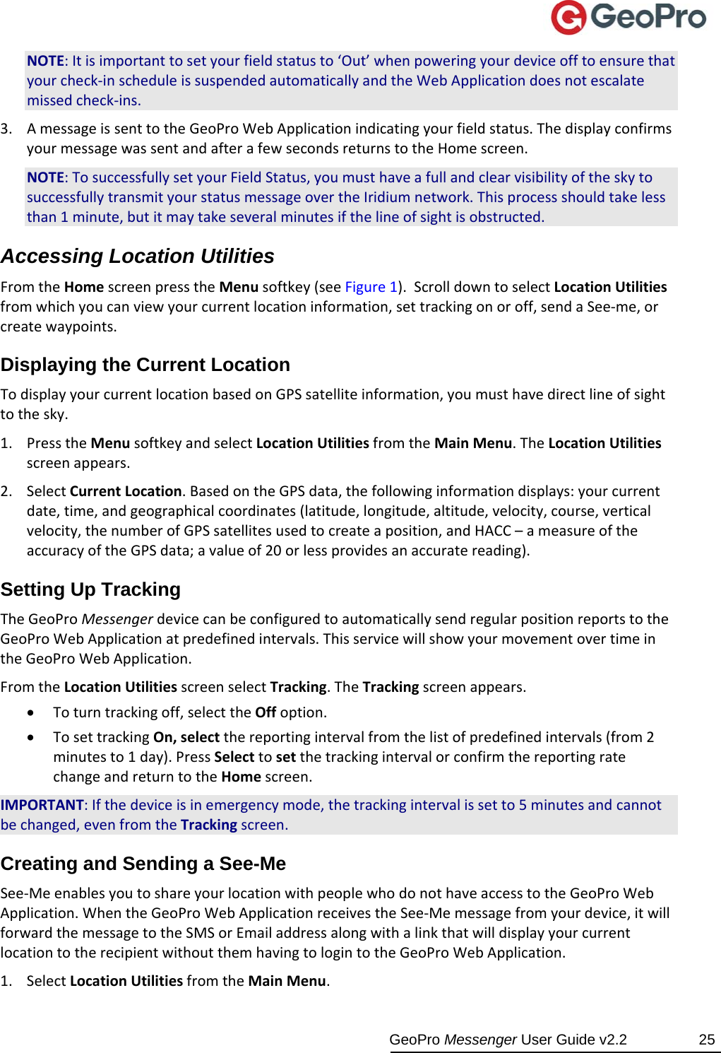  GeoPro Messenger User Guide v2.2  25 NOTE:Itisimportanttosetyourfieldstatusto‘Out’whenpoweringyourdeviceofftoensurethatyourcheck‐inscheduleissuspendedautomaticallyandtheWebApplicationdoesnotescalatemissedcheck‐ins.3. AmessageissenttotheGeoProWebApplicationindicatingyourfieldstatus.ThedisplayconfirmsyourmessagewassentandafterafewsecondsreturnstotheHomescreen.NOTE:TosuccessfullysetyourFieldStatus,youmusthaveafullandclearvisibilityoftheskytosuccessfullytransmityourstatusmessageovertheIridiumnetwork.Thisprocessshouldtakelessthan1minute,butitmaytakeseveralminutesifthelineofsightisobstructed.Accessing Location Utilities FromtheHomescreenpresstheMenusoftkey(seeFigure1).ScrolldowntoselectLocationUtilitiesfromwhichyoucanviewyourcurrentlocationinformation,settrackingonoroff,sendaSee‐me,orcreatewaypoints.Displaying the Current Location TodisplayyourcurrentlocationbasedonGPSsatelliteinformation,youmusthavedirectlineofsighttothesky.1. PresstheMenusoftkeyandselectLocationUtilitiesfromtheMainMenu.TheLocationUtilitiesscreenappears.2. SelectCurrentLocation.BasedontheGPSdata,thefollowinginformationdisplays:yourcurrentdate,time,andgeographicalcoordinates(latitude,longitude,altitude,velocity,course,verticalvelocity,thenumberofGPSsatellitesusedtocreateaposition,andHACC–ameasureoftheaccuracyoftheGPSdata;avalueof20orlessprovidesanaccuratereading).Setting Up Tracking TheGeoProMessengerdevicecanbeconfiguredtoautomaticallysendregularpositionreportstotheGeoProWebApplicationatpredefinedintervals.ThisservicewillshowyourmovementovertimeintheGeoProWebApplication.FromtheLocationUtilitiesscreenselectTracking.TheTrackingscreenappears. Toturntrackingoff,selecttheOffoption. TosettrackingOn,selectthereportingintervalfromthelistofpredefinedintervals(from2minutesto1day).PressSelecttosetthetrackingintervalorconfirmthereportingratechangeandreturntotheHomescreen.IMPORTANT:Ifthedeviceisinemergencymode,thetrackingintervalissetto5minutesandcannotbechanged,evenfromtheTrackingscreen.Creating and Sending a See-Me See‐MeenablesyoutoshareyourlocationwithpeoplewhodonothaveaccesstotheGeoProWebApplication.WhentheGeoProWebApplicationreceivestheSee‐Memessagefromyourdevice,itwillforwardthemessagetotheSMSorEmailaddressalongwithalinkthatwilldisplayyourcurrentlocationtotherecipientwithoutthemhavingtologintotheGeoProWebApplication.1. SelectLocationUtilitiesfromtheMainMenu.