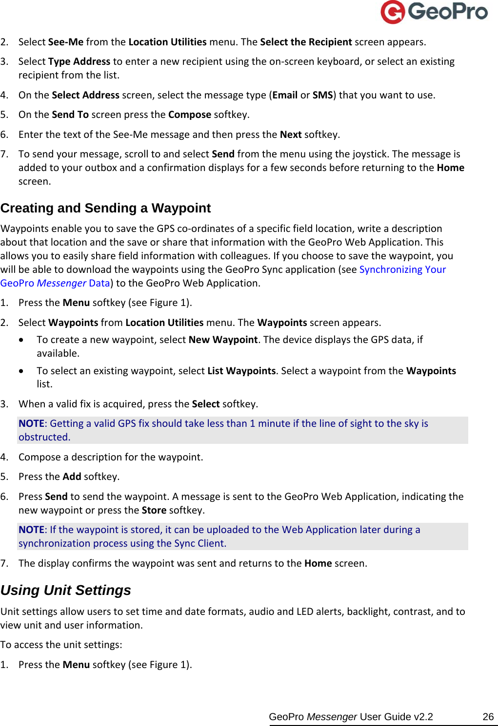  GeoPro Messenger User Guide v2.2  26 2. SelectSee‐MefromtheLocationUtilitiesmenu.TheSelecttheRecipientscreenappears.3. SelectTypeAddresstoenteranewrecipientusingtheon‐screenkeyboard,orselectanexistingrecipientfromthelist.4. OntheSelectAddressscreen,selectthemessagetype(EmailorSMS)thatyouwanttouse.5. OntheSendToscreenpresstheComposesoftkey.6. EnterthetextoftheSee‐MemessageandthenpresstheNextsoftkey.7. Tosendyourmessage,scrolltoandselectSendfromthemenuusingthejoystick.ThemessageisaddedtoyouroutboxandaconfirmationdisplaysforafewsecondsbeforereturningtotheHomescreen.Creating and Sending a Waypoint WaypointsenableyoutosavetheGPSco‐ordinatesofaspecificfieldlocation,writeadescriptionaboutthatlocationandthesaveorsharethatinformationwiththeGeoProWebApplication.Thisallowsyoutoeasilysharefieldinformationwithcolleagues.Ifyouchoosetosavethewaypoint,youwillbeabletodownloadthewaypointsusingtheGeoProSyncapplication(seeSynchronizingYourGeoProMessengerData)totheGeoProWebApplication.1. PresstheMenusoftkey(seeFigure1).2. SelectWaypointsfromLocationUtilitiesmenu.TheWaypointsscreenappears. Tocreateanewwaypoint,selectNewWaypoint.ThedevicedisplaystheGPSdata,ifavailable. Toselectanexistingwaypoint,selectListWaypoints.SelectawaypointfromtheWaypointslist.3. Whenavalidfixisacquired,presstheSelectsoftkey.NOTE:GettingavalidGPSfixshouldtakelessthan1minuteifthelineofsighttotheskyisobstructed.4. Composeadescriptionforthewaypoint.5. PresstheAddsoftkey.6. PressSendtosendthewaypoint.AmessageissenttotheGeoProWebApplication,indicatingthenewwaypointorpresstheStoresoftkey.NOTE:Ifthewaypointisstored,itcanbeuploadedtotheWebApplicationlaterduringasynchronizationprocessusingtheSyncClient.7. ThedisplayconfirmsthewaypointwassentandreturnstotheHomescreen.Using Unit Settings Unitsettingsallowuserstosettimeanddateformats,audioandLEDalerts,backlight,contrast,andtoviewunitanduserinformation.Toaccesstheunitsettings:1. PresstheMenusoftkey(seeFigure1).