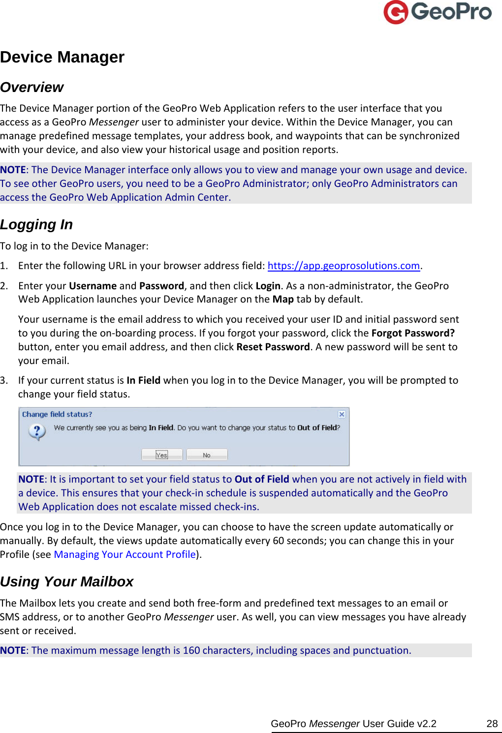  GeoPro Messenger User Guide v2.2  28 Device Manager Overview TheDeviceManagerportionoftheGeoProWebApplicationreferstotheuserinterfacethatyouaccessasaGeoProMessengerusertoadministeryourdevice.WithintheDeviceManager,youcanmanagepredefinedmessagetemplates,youraddressbook,andwaypointsthatcanbesynchronizedwithyourdevice,andalsoviewyourhistoricalusageandpositionreports.NOTE:TheDeviceManagerinterfaceonlyallowsyoutoviewandmanageyourownusageanddevice.ToseeotherGeoProusers,youneedtobeaGeoProAdministrator;onlyGeoProAdministratorscanaccesstheGeoProWebApplicationAdminCenter.Logging In TologintotheDeviceManager:1. EnterthefollowingURLinyourbrowseraddressfield:https://app.geoprosolutions.com.2. EnteryourUsernameandPassword,andthenclickLogin.Asanon‐administrator,theGeoProWebApplicationlaunchesyourDeviceManagerontheMaptabbydefault.YourusernameistheemailaddresstowhichyoureceivedyouruserIDandinitialpasswordsenttoyouduringtheon‐boardingprocess.Ifyouforgotyourpassword,clicktheForgotPassword?button,enteryouemailaddress,andthenclickResetPassword.Anewpasswordwillbesenttoyouremail.3. IfyourcurrentstatusisInFieldwhenyoulogintotheDeviceManager,youwillbepromptedtochangeyourfieldstatus.NOTE:ItisimportanttosetyourfieldstatustoOutofFieldwhenyouarenotactivelyinfieldwithadevice.Thisensuresthatyourcheck‐inscheduleissuspendedautomaticallyandtheGeoProWebApplicationdoesnotescalatemissedcheck‐ins.OnceyoulogintotheDeviceManager,youcanchoosetohavethescreenupdateautomaticallyormanually.Bydefault,theviewsupdateautomaticallyevery60seconds;youcanchangethisinyourProfile(seeManagingYourAccountProfile).Using Your Mailbox TheMailboxletsyoucreateandsendbothfree‐formandpredefinedtextmessagestoanemailorSMSaddress,ortoanotherGeoProMessengeruser.Aswell,youcanviewmessagesyouhavealreadysentorreceived.NOTE:Themaximummessagelengthis160characters,includingspacesandpunctuation.