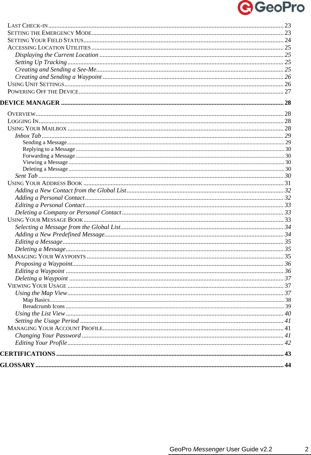  GeoPro Messenger User Guide v2.2  2 LAST CHECK-IN................................................................................................................................................... 23 SETTING THE EMERGENCY MODE........................................................................................................................ 23 SETTING YOUR FIELD STATUS............................................................................................................................. 24 ACCESSING LOCATION UTILITIES........................................................................................................................ 25 Displaying the Current Location ................................................................................................................... 25 Setting Up Tracking....................................................................................................................................... 25 Creating and Sending a See-Me..................................................................................................................... 25 Creating and Sending a Waypoint................................................................................................................. 26 USING UNIT SETTINGS......................................................................................................................................... 26 POWERING OFF THE DEVICE................................................................................................................................27 DEVICE MANAGER ........................................................................................................................................... 28 OVERVIEW........................................................................................................................................................... 28 LOGGING IN......................................................................................................................................................... 28 USING YOUR MAILBOX ....................................................................................................................................... 28 Inbox Tab....................................................................................................................................................... 29 Sending a Message...................................................................................................................................................... 29 Replying to a Message ................................................................................................................................................ 30 Forwarding a Message ................................................................................................................................................ 30 Viewing a Message.....................................................................................................................................................30 Deleting a Message.....................................................................................................................................................30 Sent Tab ......................................................................................................................................................... 30 USING YOUR ADDRESS BOOK ............................................................................................................................. 31 Adding a New Contact from the Global List.................................................................................................. 32 Adding a Personal Contact............................................................................................................................ 32 Editing a Personal Contact............................................................................................................................ 33 Deleting a Company or Personal Contact..................................................................................................... 33 USING YOUR MESSAGE BOOK............................................................................................................................. 33 Selecting a Message from the Global List...................................................................................................... 34 Adding a New Predefined Message................................................................................................................ 34 Editing a Message.......................................................................................................................................... 35 Deleting a Message........................................................................................................................................ 35 MANAGING YOUR WAYPOINTS ........................................................................................................................... 35 Proposing a Waypoint.................................................................................................................................... 36 Editing a Waypoint ........................................................................................................................................ 36 Deleting a Waypoint ...................................................................................................................................... 37 VIEWING YOUR USAGE ....................................................................................................................................... 37 Using the Map View....................................................................................................................................... 37 Map Basics.................................................................................................................................................................. 38 Breadcrumb Icons .......................................................................................................................................................39 Using the List View........................................................................................................................................ 40 Setting the Usage Period ............................................................................................................................... 41 MANAGING YOUR ACCOUNT PROFILE................................................................................................................. 41 Changing Your Password .............................................................................................................................. 41 Editing Your Profile....................................................................................................................................... 42 CERTIFICATIONS.............................................................................................................................................. 43 GLOSSARY........................................................................................................................................................... 44 