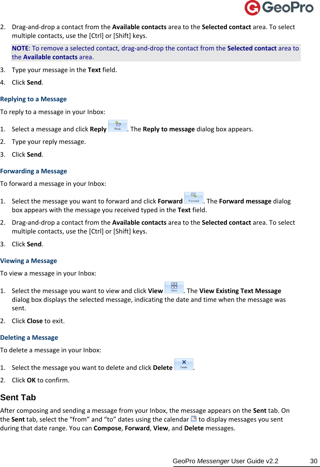  GeoPro Messenger User Guide v2.2  30 2. Drag‐and‐dropacontactfromtheAvailablecontactsareatotheSelectedcontactarea.Toselectmultiplecontacts,usethe[Ctrl]or[Shift]keys.NOTE:Toremoveaselectedcontact,drag‐and‐dropthecontactfromtheSelectedcontactareatotheAvailablecontactsarea.3. TypeyourmessageintheTextfield.4. ClickSend.ReplyingtoaMessageToreplytoamessageinyourInbox:1. SelectamessageandclickReply.TheReplytomessagedialogboxappears.2. Typeyourreplymessage.3. ClickSend.ForwardingaMessageToforwardamessageinyourInbox:1. SelectthemessageyouwanttoforwardandclickForward.TheForwardmessagedialogboxappearswiththemessageyoureceivedtypedintheTextfield.2. Drag‐and‐dropacontactfromtheAvailablecontactsareatotheSelectedcontactarea.Toselectmultiplecontacts,usethe[Ctrl]or[Shift]keys.3. ClickSend.ViewingaMessageToviewamessageinyourInbox:1. SelectthemessageyouwanttoviewandclickView.TheViewExistingTextMessagedialogboxdisplaystheselectedmessage,indicatingthedateandtimewhenthemessagewassent.2. ClickClosetoexit.DeletingaMessageTodeleteamessageinyourInbox:1. SelectthemessageyouwanttodeleteandclickDelete.2. ClickOKtoconfirm.Sent Tab AftercomposingandsendingamessagefromyourInbox,themessageappearsontheSenttab.OntheSenttab,selectthe“from”and“to”datesusingthecalendartodisplaymessagesyousentduringthatdaterange.YoucanCompose,Forward,View,andDeletemessages.