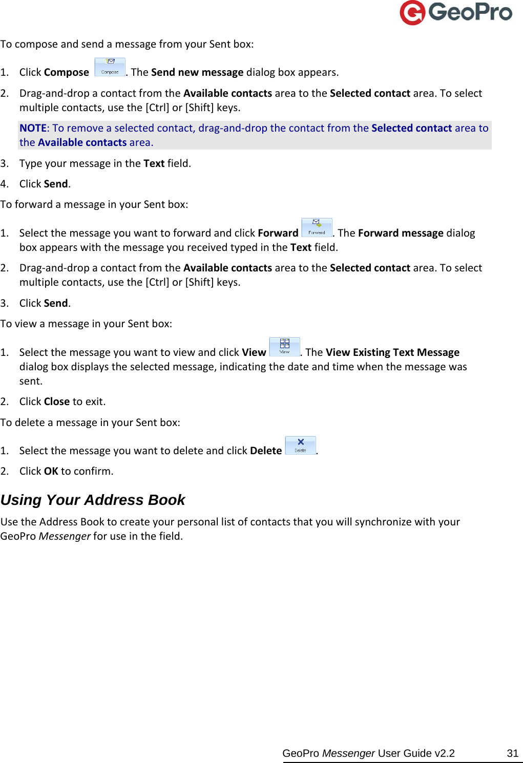  GeoPro Messenger User Guide v2.2  31 TocomposeandsendamessagefromyourSentbox:1. ClickCompose.TheSendnewmessagedialogboxappears.2. Drag‐and‐dropacontactfromtheAvailablecontactsareatotheSelectedcontactarea.Toselectmultiplecontacts,usethe[Ctrl]or[Shift]keys.NOTE:Toremoveaselectedcontact,drag‐and‐dropthecontactfromtheSelectedcontactareatotheAvailablecontactsarea.3. TypeyourmessageintheTextfield.4. ClickSend.ToforwardamessageinyourSentbox:1. SelectthemessageyouwanttoforwardandclickForward.TheForwardmessagedialogboxappearswiththemessageyoureceivedtypedintheTextfield.2. Drag‐and‐dropacontactfromtheAvailablecontactsareatotheSelectedcontactarea.Toselectmultiplecontacts,usethe[Ctrl]or[Shift]keys.3. ClickSend.ToviewamessageinyourSentbox:1. SelectthemessageyouwanttoviewandclickView.TheViewExistingTextMessagedialogboxdisplaystheselectedmessage,indicatingthedateandtimewhenthemessagewassent.2. ClickClosetoexit.TodeleteamessageinyourSentbox:1. SelectthemessageyouwanttodeleteandclickDelete.2. ClickOKtoconfirm.Using Your Address Book UsetheAddressBooktocreateyourpersonallistofcontactsthatyouwillsynchronizewithyourGeoProMessengerforuseinthefield.