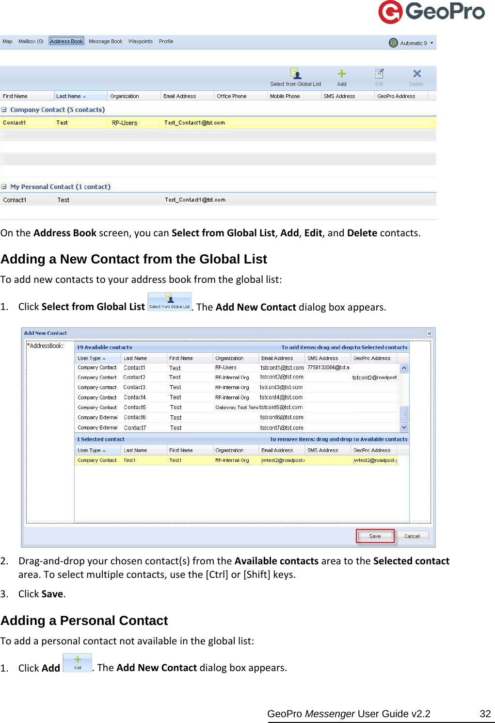  GeoPro Messenger User Guide v2.2  32  OntheAddressBookscreen,youcanSelectfromGlobalList,Add,Edit,andDeletecontacts.Adding a New Contact from the Global List Toaddnewcontactstoyouraddressbookfromthegloballist:1. ClickSelectfromGlobalList.TheAddNewContactdialogboxappears.2. Drag‐and‐dropyourchosencontact(s)fromtheAvailablecontactsareatotheSelectedcontactarea.Toselectmultiplecontacts,usethe[Ctrl]or[Shift]keys.3. ClickSave.Adding a Personal Contact Toaddapersonalcontactnotavailableinthegloballist:1. ClickAdd.TheAddNewContactdialogboxappears.