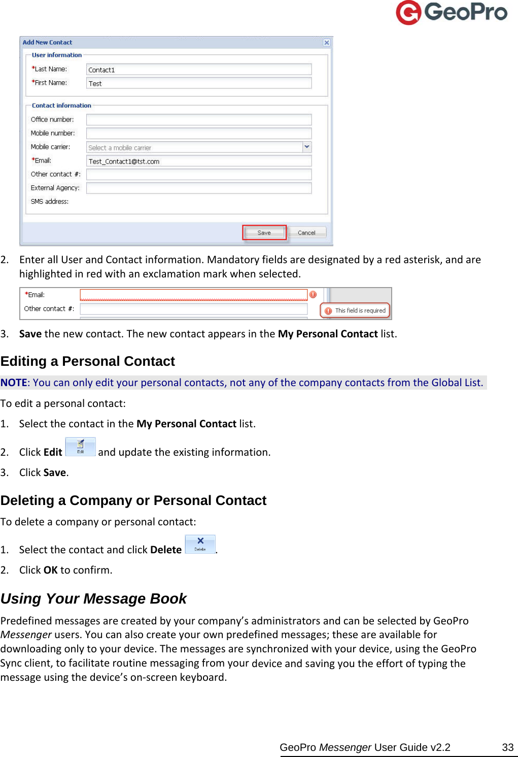  GeoPro Messenger User Guide v2.2  33 2. EnterallUserandContactinformation.Mandatoryfieldsaredesignatedbyaredasterisk,andarehighlightedinredwithanexclamationmarkwhenselected.3. Savethenewcontact.ThenewcontactappearsintheMyPersonalContactlist.Editing a Personal Contact NOTE:Youcanonlyedityourpersonalcontacts,notanyofthecompanycontactsfromtheGlobalList.Toeditapersonalcontact:1. SelectthecontactintheMyPersonalContactlist.2. ClickEditandupdatetheexistinginformation.3. ClickSave.Deleting a Company or Personal Contact Todeleteacompanyorpersonalcontact:1. SelectthecontactandclickDelete.2. ClickOKtoconfirm.Using Your Message Book Predefinedmessagesarecreatedbyyourcompany’sadministratorsandcanbeselectedbyGeoProMessengerusers.Youcanalsocreateyourownpredefinedmessages;theseareavailablefordownloadingonlytoyourdevice.Themessagesaresynchronizedwithyourdevice,usingtheGeoProSyncclient,tofacilitateroutinemessagingfromyourdeviceandsavingyoutheeffortoftypingthemessageusingthedevice’son‐screenkeyboard.