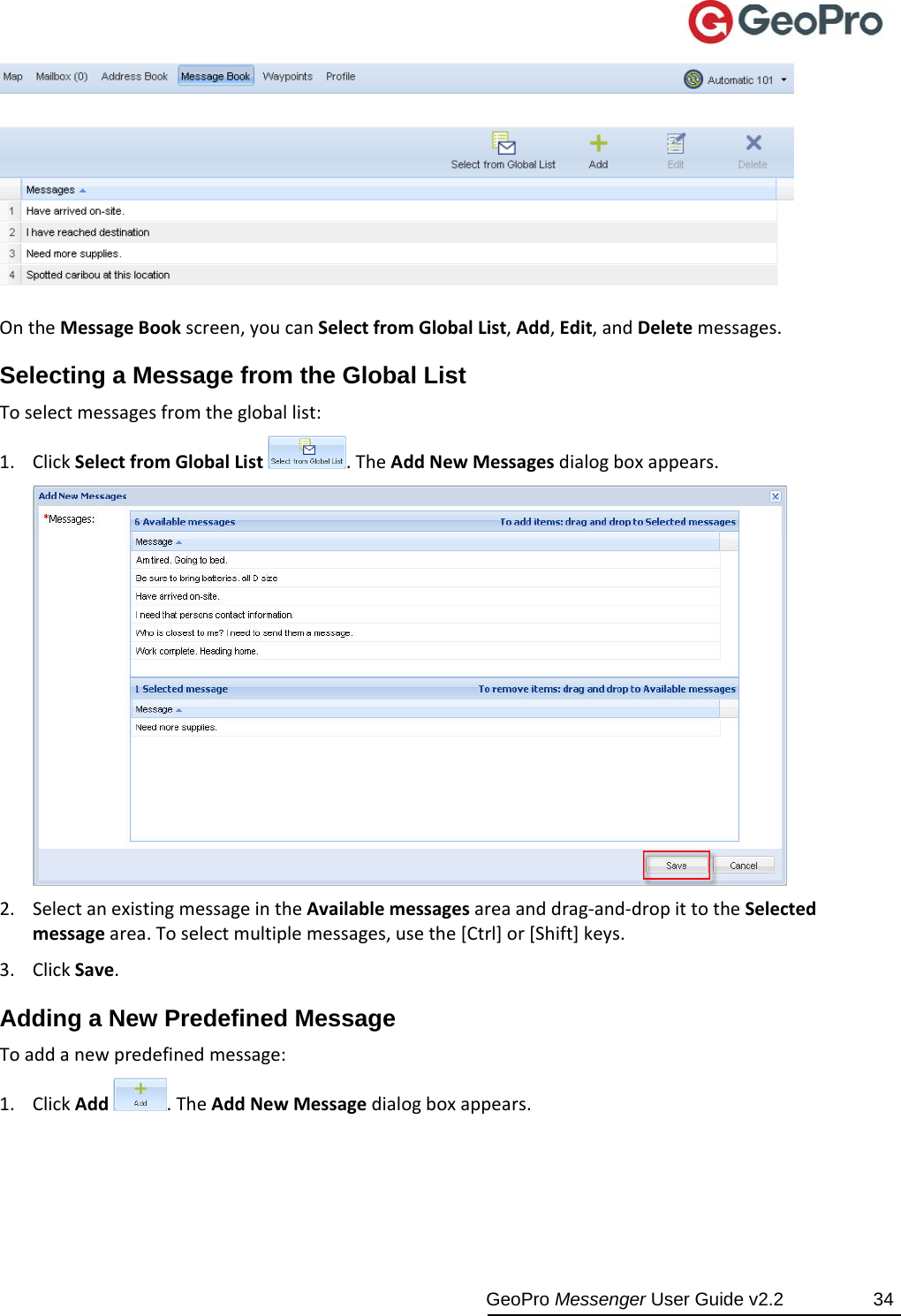  GeoPro Messenger User Guide v2.2  34 OntheMessageBookscreen,youcanSelectfromGlobalList,Add,Edit,andDeletemessages.Selecting a Message from the Global List Toselectmessagesfromthegloballist:1. ClickSelectfromGlobalList.TheAddNewMessagesdialogboxappears.2. SelectanexistingmessageintheAvailablemessagesareaanddrag‐and‐dropittotheSelectedmessagearea.Toselectmultiplemessages,usethe[Ctrl]or[Shift]keys.3. ClickSave.Adding a New Predefined Message Toaddanewpredefinedmessage:1. ClickAdd.TheAddNewMessagedialogboxappears.