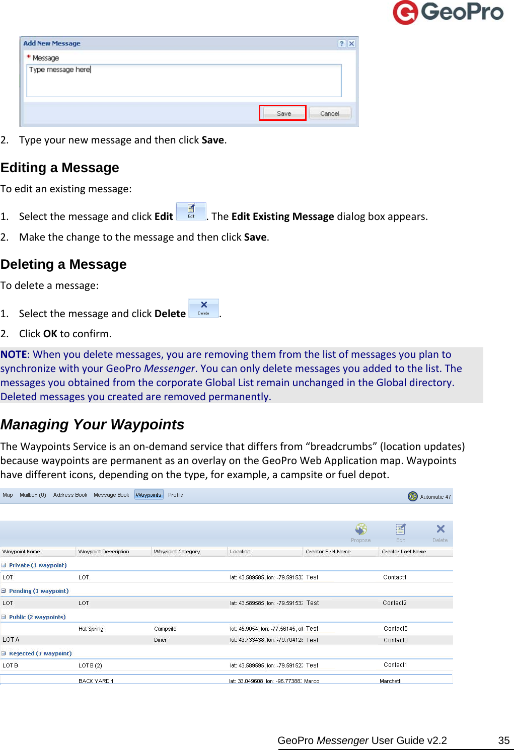  GeoPro Messenger User Guide v2.2  35 2. TypeyournewmessageandthenclickSave.Editing a Message Toeditanexistingmessage:1. SelectthemessageandclickEdit.TheEditExistingMessagedialogboxappears.2. MakethechangetothemessageandthenclickSave.Deleting a Message Todeleteamessage:1. SelectthemessageandclickDelete.2. ClickOKtoconfirm.NOTE:Whenyoudeletemessages,youareremovingthemfromthelistofmessagesyouplantosynchronizewithyourGeoProMessenger.Youcanonlydeletemessagesyouaddedtothelist.ThemessagesyouobtainedfromthecorporateGlobalListremainunchangedintheGlobaldirectory.Deletedmessagesyoucreatedareremovedpermanently.Managing Your Waypoints TheWaypointsServiceisanon‐demandservicethatdiffersfrom“breadcrumbs”(locationupdates)becausewaypointsarepermanentasanoverlayontheGeoProWebApplicationmap.Waypointshavedifferenticons,dependingonthetype,forexample,acampsiteorfueldepot.