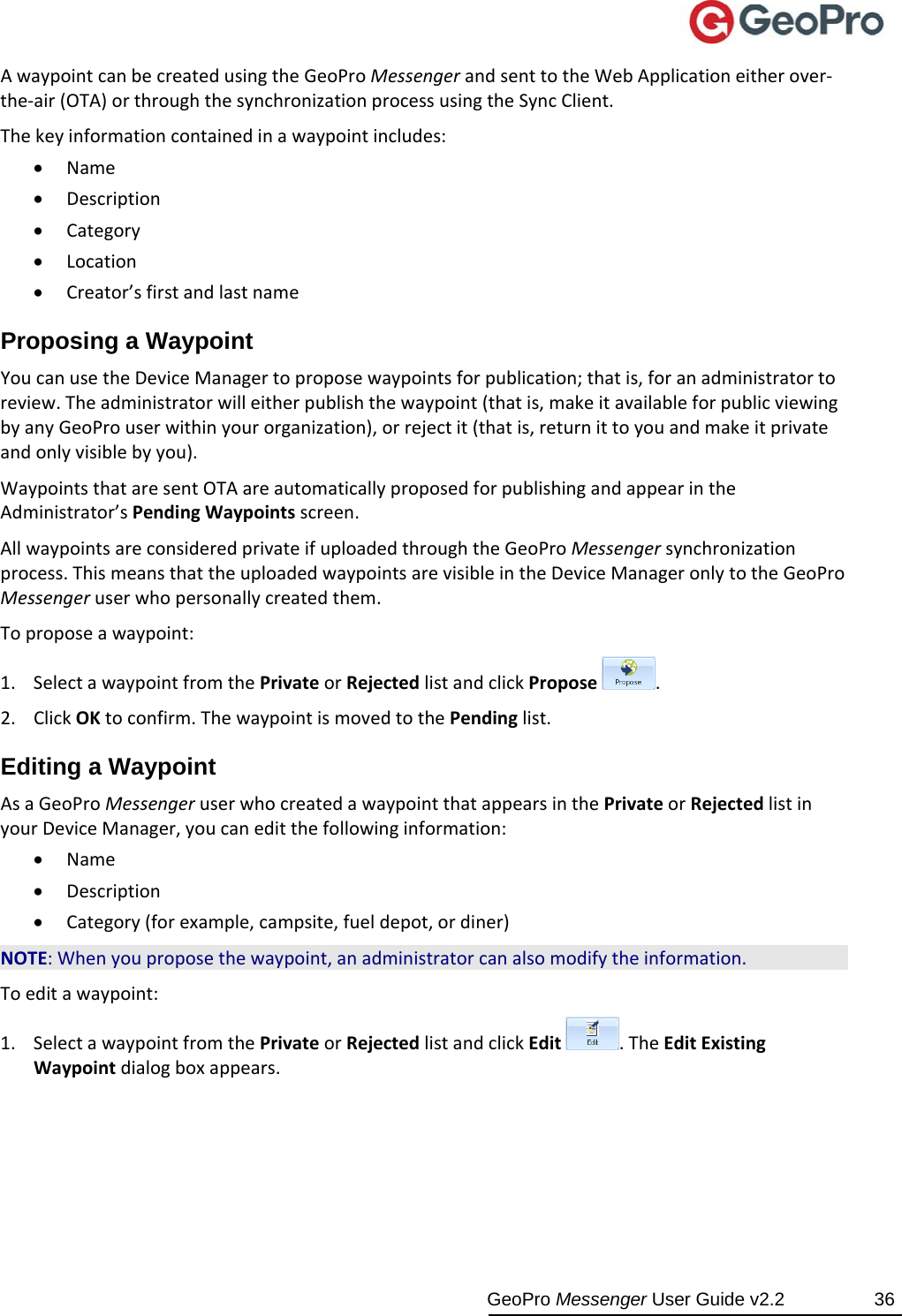 GeoPro Messenger User Guide v2.2  36 AwaypointcanbecreatedusingtheGeoProMessengerandsenttotheWebApplicationeitherover‐the‐air(OTA)orthroughthesynchronizationprocessusingtheSyncClient.Thekeyinformationcontainedinawaypointincludes: Name Description Category Location Creator’sfirstandlastnameProposing a Waypoint YoucanusetheDeviceManagertoproposewaypointsforpublication;thatis,foranadministratortoreview.Theadministratorwilleitherpublishthewaypoint(thatis,makeitavailableforpublicviewingbyanyGeoProuserwithinyourorganization),orrejectit(thatis,returnittoyouandmakeitprivateandonlyvisiblebyyou).WaypointsthataresentOTAareautomaticallyproposedforpublishingandappearintheAdministrator’sPendingWaypointsscreen.AllwaypointsareconsideredprivateifuploadedthroughtheGeoProMessengersynchronizationprocess.ThismeansthattheuploadedwaypointsarevisibleintheDeviceManageronlytotheGeoProMessengeruserwhopersonallycreatedthem.Toproposeawaypoint:1. SelectawaypointfromthePrivateorRejectedlistandclickPropose.2. ClickOKtoconfirm.ThewaypointismovedtothePendinglist.Editing a Waypoint AsaGeoProMessengeruserwhocreatedawaypointthatappearsinthePrivateorRejectedlistinyourDeviceManager,youcaneditthefollowinginformation: Name Description Category(forexample,campsite,fueldepot,ordiner)NOTE:Whenyouproposethewaypoint,anadministratorcanalsomodifytheinformation.Toeditawaypoint:1. SelectawaypointfromthePrivateorRejectedlistandclickEdit.TheEditExistingWaypointdialogboxappears.