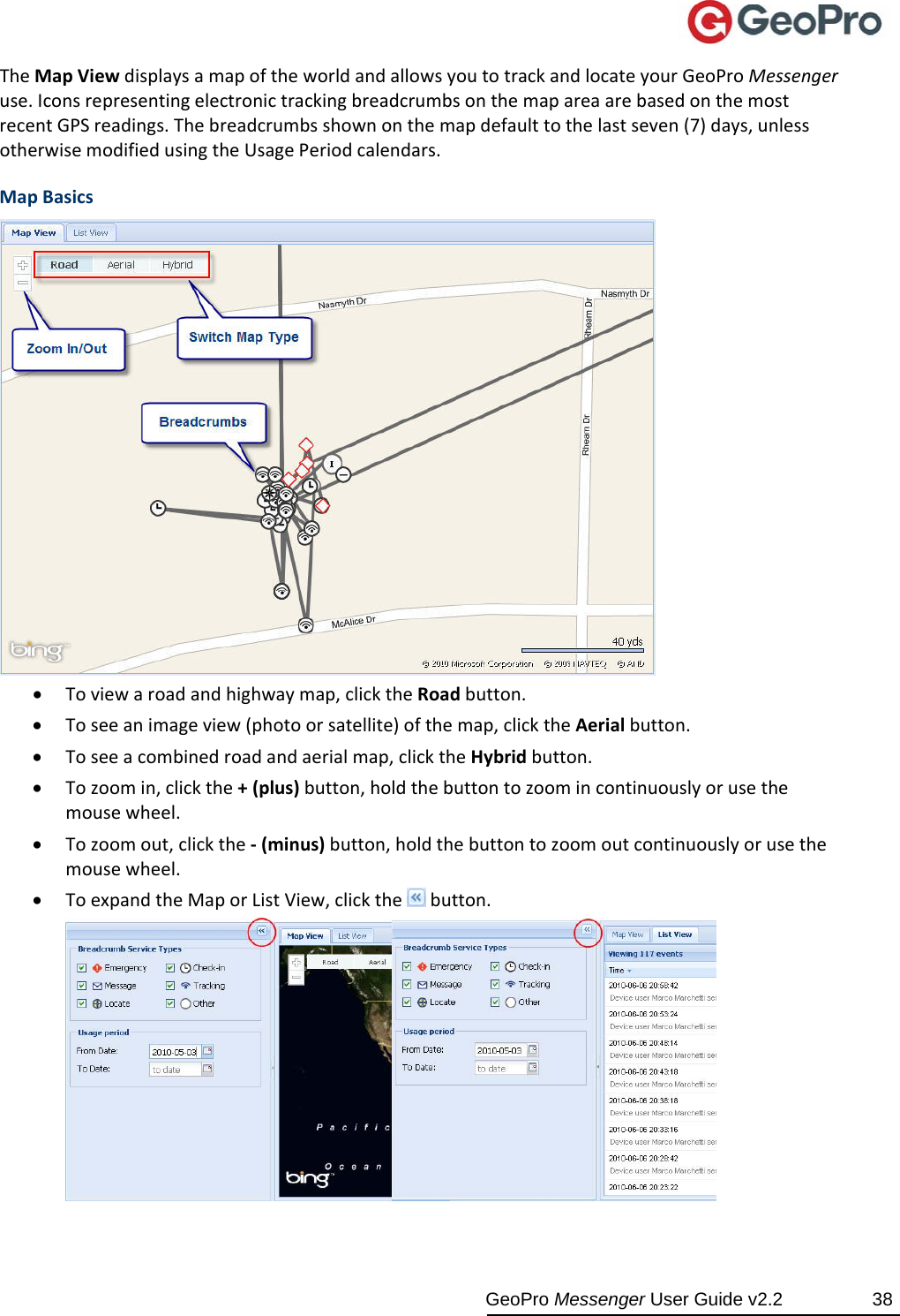  GeoPro Messenger User Guide v2.2  38 TheMapViewdisplaysamapoftheworldandallowsyoutotrackandlocateyourGeoProMessengeruse.IconsrepresentingelectronictrackingbreadcrumbsonthemapareaarebasedonthemostrecentGPSreadings.Thebreadcrumbsshownonthemapdefaulttothelastseven(7)days,unlessotherwisemodifiedusingtheUsagePeriodcalendars.MapBasics Toviewaroadandhighwaymap,clicktheRoadbutton. Toseeanimageview(photoorsatellite)ofthemap,clicktheAerialbutton. Toseeacombinedroadandaerialmap,clicktheHybridbutton. Tozoomin,clickthe+(plus)button,holdthebuttontozoomincontinuouslyorusethemousewheel. Tozoomout,clickthe‐(minus)button,holdthebuttontozoomoutcontinuouslyorusethemousewheel. ToexpandtheMaporListView,clickthebutton.