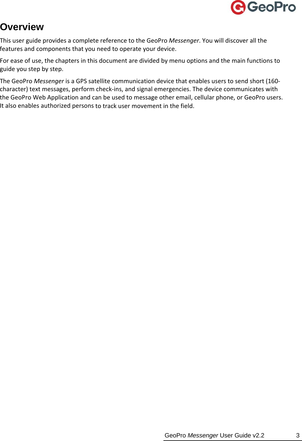  GeoPro Messenger User Guide v2.2  3 Overview ThisuserguideprovidesacompletereferencetotheGeoProMessenger.Youwilldiscoverallthefeaturesandcomponentsthatyouneedtooperateyourdevice.Foreaseofuse,thechaptersinthisdocumentaredividedbymenuoptionsandthemainfunctionstoguideyoustepbystep.TheGeoProMessengerisaGPSsatellitecommunicationdevicethatenablesuserstosendshort(160‐character)textmessages,performcheck‐ins,andsignalemergencies.ThedevicecommunicateswiththeGeoProWebApplicationandcanbeusedtomessageotheremail,cellularphone,orGeoProusers.Italsoenablesauthorizedpersonstotrackusermovementinthefield.