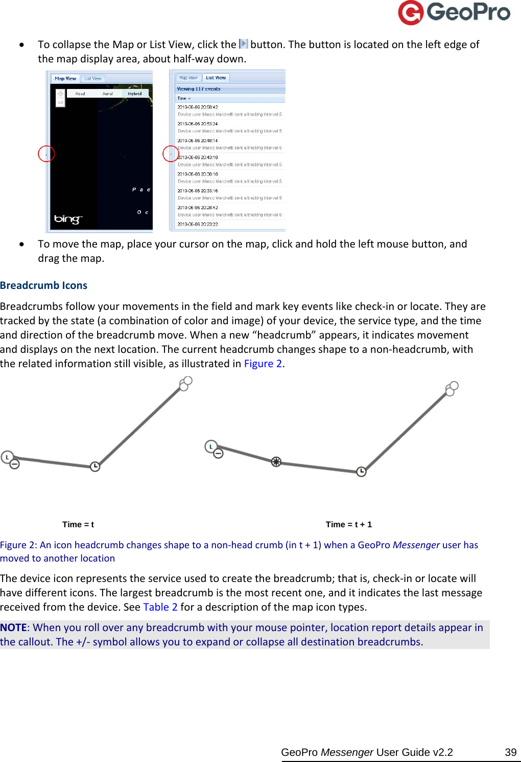  GeoPro Messenger User Guide v2.2  39  TocollapsetheMaporListView,clickthe button.Thebuttonislocatedontheleftedgeofthemapdisplayarea,abouthalf‐waydown. Tomovethemap,placeyourcursoronthemap,clickandholdtheleftmousebutton,anddragthemap.BreadcrumbIconsBreadcrumbsfollowyourmovementsinthefieldandmarkkeyeventslikecheck‐inorlocate.Theyaretrackedbythestate(acombinationofcolorandimage)ofyourdevice,theservicetype,andthetimeanddirectionofthebreadcrumbmove.Whenanew“headcrumb”appears,itindicatesmovementanddisplaysonthenextlocation.Thecurrentheadcrumbchangesshapetoanon‐headcrumb,withtherelatedinformationstillvisible,asillustratedinFigure2.Time = t Time = t + 1 Figure2:Aniconheadcrumbchangesshapetoanon‐headcrumb(int+1)whenaGeoProMessengeruserhasmovedtoanotherlocationThedeviceiconrepresentstheserviceusedtocreatethebreadcrumb;thatis,check‐inorlocatewillhavedifferenticons.Thelargestbreadcrumbisthemostrecentone,anditindicatesthelastmessagereceivedfromthedevice.SeeTable2foradescriptionofthemapicontypes.NOTE:Whenyourolloveranybreadcrumbwithyourmousepointer,locationreportdetailsappearinthecallout.The+/‐symbolallowsyoutoexpandorcollapsealldestinationbreadcrumbs.