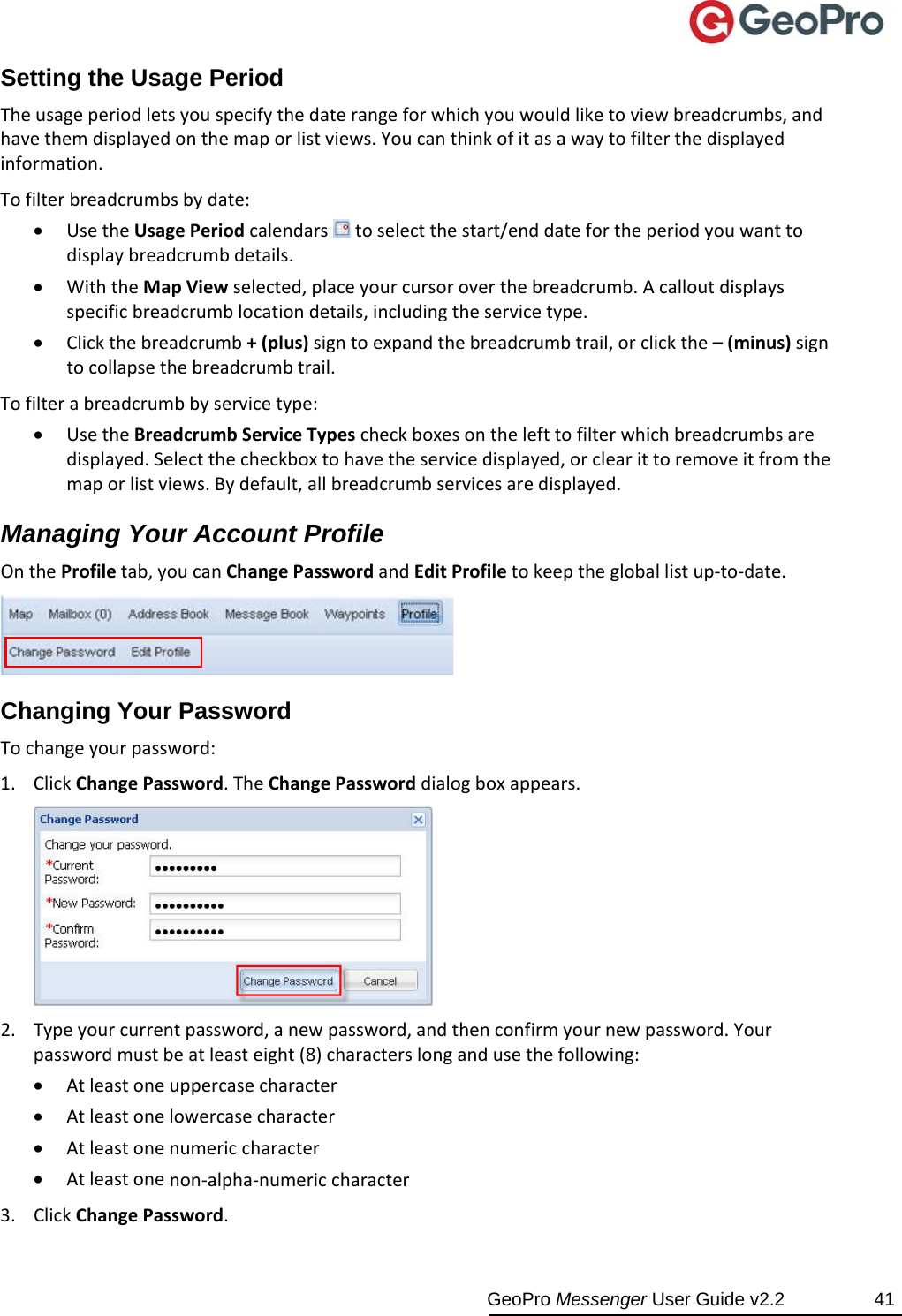  GeoPro Messenger User Guide v2.2  41 Setting the Usage Period Theusageperiodletsyouspecifythedaterangeforwhichyouwouldliketoviewbreadcrumbs,andhavethemdisplayedonthemaporlistviews.Youcanthinkofitasawaytofilterthedisplayedinformation.Tofilterbreadcrumbsbydate: UsetheUsagePeriodcalendars toselectthestart/enddatefortheperiodyouwanttodisplaybreadcrumbdetails. WiththeMapViewselected,placeyourcursoroverthebreadcrumb.Acalloutdisplaysspecificbreadcrumblocationdetails,includingtheservicetype. Clickthebreadcrumb+(plus)signtoexpandthebreadcrumbtrail,orclickthe–(minus)signtocollapsethebreadcrumbtrail.Tofilterabreadcrumbbyservicetype: UsetheBreadcrumbServiceTypescheckboxesonthelefttofilterwhichbreadcrumbsaredisplayed.Selectthecheckboxtohavetheservicedisplayed,orclearittoremoveitfromthemaporlistviews.Bydefault,allbreadcrumbservicesaredisplayed.Managing Your Account Profile OntheProfiletab,youcanChangePasswordandEditProfiletokeepthegloballistup‐to‐date.Changing Your Password Tochangeyourpassword:1. ClickChangePassword.TheChangePassworddialogboxappears.2. Typeyourcurrentpassword,anewpassword,andthenconfirmyournewpassword.Yourpasswordmustbeatleasteight(8)characterslongandusethefollowing: Atleastoneuppercasecharacter Atleastonelowercasecharacter Atleastonenumericcharacter Atleastonenon‐alpha‐numericcharacter3. ClickChangePassword.