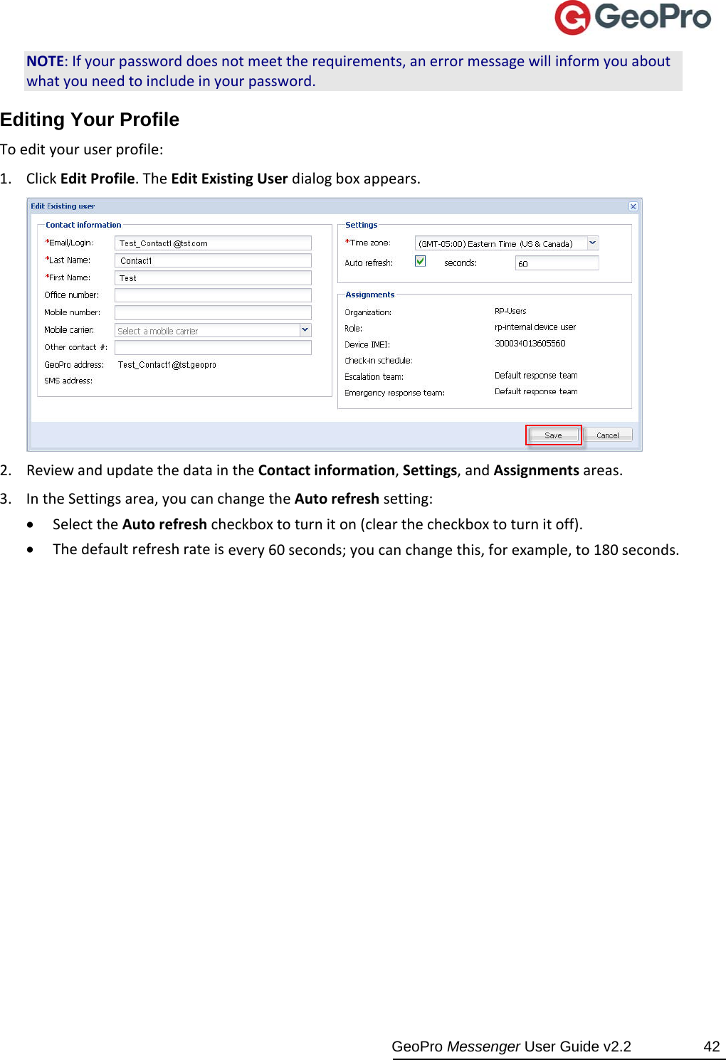  GeoPro Messenger User Guide v2.2  42 NOTE:Ifyourpassworddoesnotmeettherequirements,anerrormessagewillinformyouaboutwhatyouneedtoincludeinyourpassword.Editing Your Profile Toedityouruserprofile:1. ClickEditProfile.TheEditExistingUserdialogboxappears.2. ReviewandupdatethedataintheContactinformation,Settings,andAssignmentsareas.3. IntheSettingsarea,youcanchangetheAutorefreshsetting: SelecttheAutorefreshcheckboxtoturniton(clearthecheckboxtoturnitoff). Thedefaultrefreshrateisevery60seconds;youcanchangethis,forexample,to180seconds.