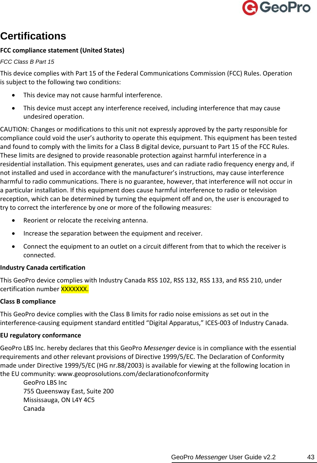  GeoPro Messenger User Guide v2.2  43 Certifications FCCcompliancestatement(UnitedStates)FCC Class B Part 15 ThisdevicecomplieswithPart15oftheFederalCommunicationsCommission(FCC)Rules.Operationissubjecttothefollowingtwoconditions: Thisdevicemaynotcauseharmfulinterference. Thisdevicemustacceptanyinterferencereceived,includinginterferencethatmaycauseundesiredoperation.CAUTION:Changesormodificationstothisunitnotexpresslyapprovedbythepartyresponsibleforcompliancecouldvoidtheuser’sauthoritytooperatethisequipment.ThisequipmenthasbeentestedandfoundtocomplywiththelimitsforaClassBdigitaldevice,pursuanttoPart15oftheFCCRules.Theselimitsaredesignedtoprovidereasonableprotectionagainstharmfulinterferenceinaresidentialinstallation.Thisequipmentgenerates,usesandcanradiateradiofrequencyenergyand,ifnotinstalledandusedinaccordancewiththemanufacturer’sinstructions,maycauseinterferenceharmfultoradiocommunications.Thereisnoguarantee,however,thatinterferencewillnotoccurinaparticularinstallation.Ifthisequipmentdoescauseharmfulinterferencetoradioortelevisionreception,whichcanbedeterminedbyturningtheequipmentoffandon,theuserisencouragedtotrytocorrecttheinterferencebyoneormoreofthefollowingmeasures: Reorientorrelocatethereceivingantenna. Increasetheseparationbetweentheequipmentandreceiver. Connecttheequipmenttoanoutletonacircuitdifferentfromthattowhichthereceiverisconnected.IndustryCanadacertificationThisGeoProdevicecomplieswithIndustryCanadaRSS102,RSS132,RSS133,andRSS210,undercertificationnumberXXXXXXX.ClassBcomplianceThisGeoProdevicecomplieswiththeClassBlimitsforradionoiseemissionsassetoutintheinterference‐causingequipmentstandardentitled“DigitalApparatus,”ICES‐003ofIndustryCanada.EUregulatoryconformanceGeoProLBSInc.herebydeclaresthatthisGeoProMessengerdeviceisincompliancewiththeessentialrequirementsandotherrelevantprovisionsofDirective1999/5/EC.TheDeclarationofConformitymadeunderDirective1999/5/EC(HGnr.88/2003)isavailableforviewingatthefollowinglocationintheEUcommunity:www.geoprosolutions.com/declarationofconformityGeoProLBSInc755QueenswayEast,Suite200Mississauga,ONL4Y4C5Canada