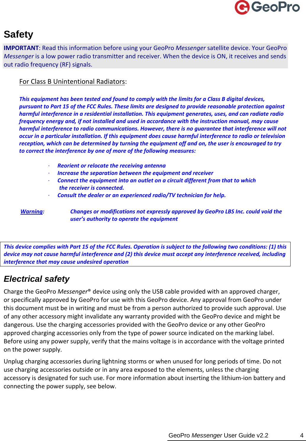  GeoPro Messenger User Guide v2.2  4 Safety IMPORTANT:ReadthisinformationbeforeusingyourGeoProMessengersatellitedevice.YourGeoProMessengerisalowpowerradiotransmitterandreceiver.WhenthedeviceisON,itreceivesandsendsoutradiofrequency(RF)signals.  ForClassBUnintentionalRadiators:ThisequipmenthasbeentestedandfoundtocomplywiththelimitsforaClassBdigitaldevices,pursuanttoPart15oftheFCCRules.Theselimitsaredesignedtoprovidereasonableprotectionagainstharmfulinterferenceinaresidentialinstallation.Thisequipmentgenerates,uses,andcanradiateradiofrequencyenergyand,ifnotinstalledandusedinaccordancewiththeinstructionmanual,maycauseharmfulinterferencetoradiocommunications.However,thereisnoguaranteethatinterferencewillnotoccurinaparticularinstallation.Ifthisequipmentdoescauseharmfulinterferencetoradioortelevisionreception,whichcanbedeterminedbyturningtheequipmentoffandon,theuserisencouragedtotrytocorrecttheinterferencebyoneofmoreofthefollowingmeasures:∙Reorientorrelocatethereceivingantenna∙Increasetheseparationbetweentheequipmentandreceiver∙Connecttheequipmentintoanoutletonacircuitdifferentfromthattowhichthereceiverisconnected.∙Consultthedealeroranexperiencedradio/TVtechnicianforhelp.Warning: ChangesormodificationsnotexpresslyapprovedbyGeoProLBSInc.couldvoidtheuser’sauthoritytooperatetheequipment ThisdevicecomplieswithPart15oftheFCCRules.Operationissubjecttothefollowingtwoconditions:(1)thisdevicemaynotcauseharmfulinterferenceand(2)thisdevicemustacceptanyinterferencereceived,includinginterferencethatmaycauseundesiredoperationElectrical safety ChargetheGeoProMessenger®deviceusingonlytheUSBcableprovidedwithanapprovedcharger,orspecificallyapprovedbyGeoProforusewiththisGeoProdevice.AnyapprovalfromGeoProunderthisdocumentmustbeinwritingandmustbefromapersonauthorizedtoprovidesuchapproval.UseofanyotheraccessorymightinvalidateanywarrantyprovidedwiththeGeoProdeviceandmightbedangerous.UsethechargingaccessoriesprovidedwiththeGeoProdeviceoranyotherGeoProapprovedchargingaccessoriesonlyfromthetypeofpowersourceindicatedonthemarkinglabel.Beforeusinganypowersupply,verifythatthemainsvoltageisinaccordancewiththevoltageprintedonthepowersupply.Unplugchargingaccessoriesduringlightningstormsorwhenunusedforlongperiodsoftime.Donotusechargingaccessoriesoutsideorinanyareaexposedtotheelements,unlessthechargingaccessoryisdesignatedforsuchuse.Formoreinformationaboutinsertingthelithium‐ionbatteryandconnectingthepowersupply,seebelow.