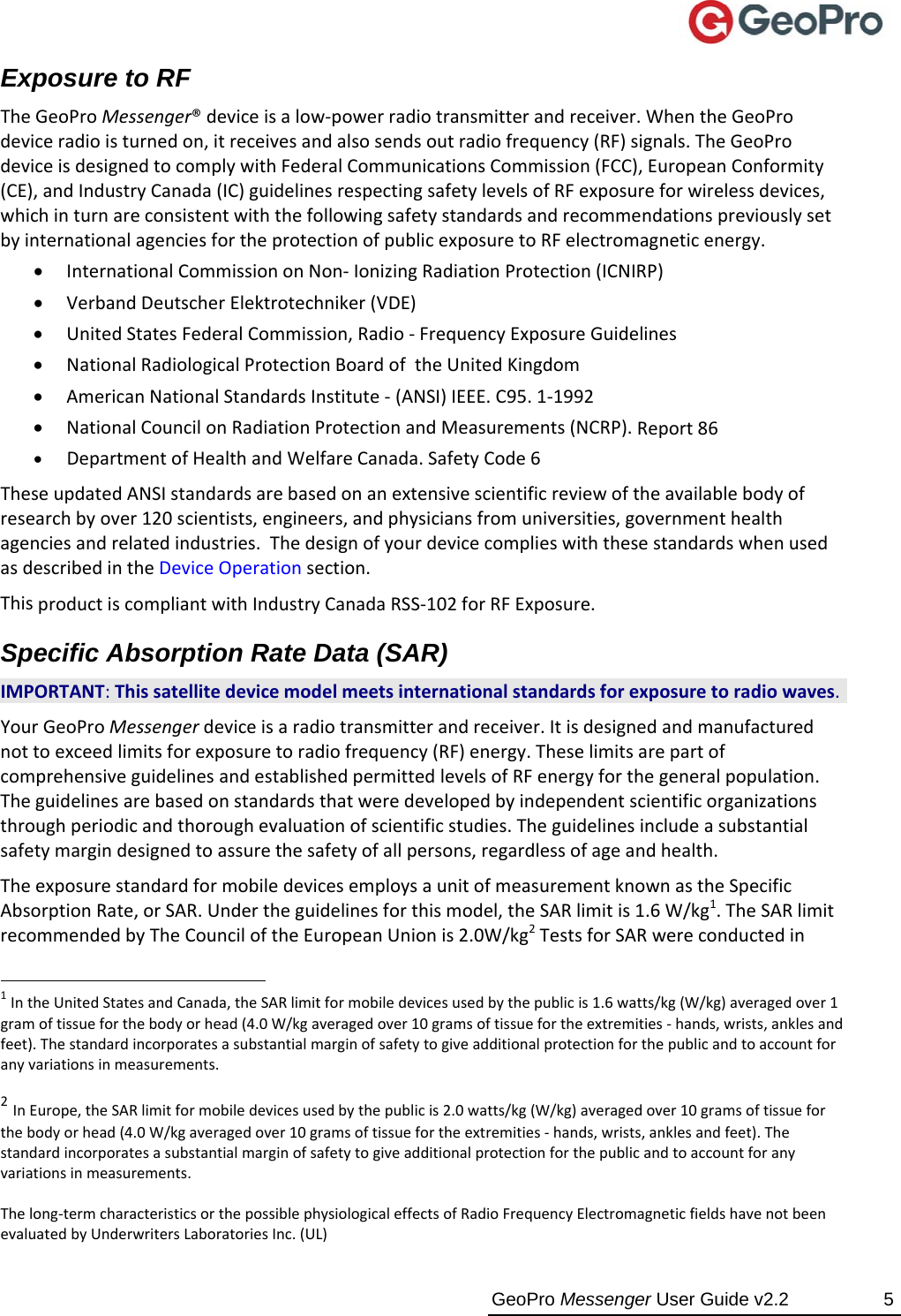  GeoPro Messenger User Guide v2.2  5 Exposure to RF TheGeoProMessenger®deviceisalow‐powerradiotransmitterandreceiver.WhentheGeoProdeviceradioisturnedon,itreceivesandalsosendsoutradiofrequency(RF)signals.TheGeoProdeviceisdesignedtocomplywithFederalCommunicationsCommission(FCC),EuropeanConformity(CE),andIndustryCanada(IC)guidelinesrespectingsafetylevelsofRFexposureforwirelessdevices,whichinturnareconsistentwiththefollowingsafetystandardsandrecommendationspreviouslysetbyinternationalagenciesfortheprotectionofpublicexposuretoRFelectromagneticenergy.  InternationalCommissiononNon‐IonizingRadiationProtection(ICNIRP) VerbandDeutscherElektrotechniker(VDE) UnitedStatesFederalCommission,Radio‐FrequencyExposureGuidelines NationalRadiologicalProtectionBoardoftheUnitedKingdom AmericanNationalStandardsInstitute‐(ANSI)IEEE.C95.1‐1992 NationalCouncilonRadiationProtectionandMeasurements(NCRP).Report86 DepartmentofHealthandWelfareCanada.SafetyCode6 TheseupdatedANSIstandardsarebasedonanextensivescientificreviewoftheavailablebodyofresearchbyover120scientists,engineers,andphysiciansfromuniversities,governmenthealthagenciesandrelatedindustries.ThedesignofyourdevicecomplieswiththesestandardswhenusedasdescribedintheDeviceOperationsection.ThisproductiscompliantwithIndustryCanadaRSS‐102forRFExposure.Specific Absorption Rate Data (SAR) IMPORTANT:Thissatellitedevicemodelmeetsinternationalstandardsforexposuretoradiowaves. YourGeoProMessengerdeviceisaradiotransmitterandreceiver.Itisdesignedandmanufacturednottoexceedlimitsforexposuretoradiofrequency(RF)energy.TheselimitsarepartofcomprehensiveguidelinesandestablishedpermittedlevelsofRFenergyforthegeneralpopulation.Theguidelinesarebasedonstandardsthatweredevelopedbyindependentscientificorganizationsthroughperiodicandthoroughevaluationofscientificstudies.Theguidelinesincludeasubstantialsafetymargindesignedtoassurethesafetyofallpersons,regardlessofageandhealth.TheexposurestandardformobiledevicesemploysaunitofmeasurementknownastheSpecificAbsorptionRate,orSAR.Undertheguidelinesforthismodel,theSARlimitis1.6W/kg1.TheSARlimitrecommendedbyTheCounciloftheEuropeanUnionis2.0W/kg2TestsforSARwereconductedin                                                 1IntheUnitedStatesandCanada,theSARlimitformobiledevicesusedbythepublicis1.6watts/kg(W/kg)averagedover1gramoftissueforthebodyorhead(4.0W/kgaveragedover10gramsoftissuefortheextremities‐hands,wrists,anklesandfeet).Thestandardincorporatesasubstantialmarginofsafetytogiveadditionalprotectionforthepublicandtoaccountforanyvariationsinmeasurements. 2InEurope,theSARlimitformobiledevicesusedbythepublicis2.0watts/kg(W/kg)averagedover10gramsoftissueforthebodyorhead(4.0W/kgaveragedover10gramsoftissuefortheextremities‐hands,wrists,anklesandfeet).Thestandardincorporatesasubstantialmarginofsafetytogiveadditionalprotectionforthepublicandtoaccountforanyvariationsinmeasurements.Thelong‐termcharacteristicsorthepossiblephysiologicaleffectsofRadioFrequencyElectromagneticfieldshavenotbeenevaluatedbyUnderwritersLaboratoriesInc.(UL)