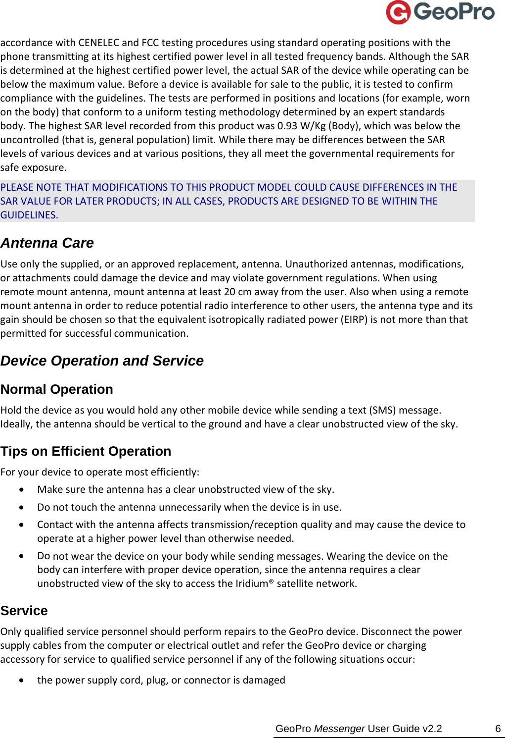  GeoPro Messenger User Guide v2.2  6 accordancewithCENELECandFCCtestingproceduresusingstandardoperatingpositionswiththephonetransmittingatitshighestcertifiedpowerlevelinalltestedfrequencybands.AlthoughtheSARisdeterminedatthehighestcertifiedpowerlevel,theactualSARofthedevicewhileoperatingcanbebelowthemaximumvalue.Beforeadeviceisavailableforsaletothepublic,itistestedtoconfirmcompliancewiththeguidelines.Thetestsareperformedinpositionsandlocations(forexample,wornonthebody)thatconformtoauniformtestingmethodologydeterminedbyanexpertstandardsbody.ThehighestSARlevelrecordedfromthisproductwas0.93W/Kg(Body),whichwasbelowtheuncontrolled(thatis,generalpopulation)limit.WhiletheremaybedifferencesbetweentheSARlevelsofvariousdevicesandatvariouspositions,theyallmeetthegovernmentalrequirementsforsafeexposure.PLEASENOTETHATMODIFICATIONSTOTHISPRODUCTMODELCOULDCAUSEDIFFERENCESINTHESARVALUEFORLATERPRODUCTS;INALLCASES,PRODUCTSAREDESIGNEDTOBEWITHINTHEGUIDELINES. Antenna Care Useonlythesupplied,oranapprovedreplacement,antenna.Unauthorizedantennas,modifications,orattachmentscoulddamagethedeviceandmayviolategovernmentregulations.Whenusingremotemountantenna,mountantennaatleast20cmawayfromtheuser.Alsowhenusingaremotemountantennainordertoreducepotentialradiointerferencetootherusers,theantennatypeanditsgainshouldbechosensothattheequivalentisotropicallyradiatedpower(EIRP)isnotmorethanthatpermittedforsuccessfulcommunication.Device Operation and Service Normal Operation  Holdthedeviceasyouwouldholdanyothermobiledevicewhilesendingatext(SMS)message.Ideally,theantennashouldbeverticaltothegroundandhaveaclearunobstructedviewofthesky. Tips on Efficient Operation  Foryourdevicetooperatemostefficiently:  Makesuretheantennahasaclearunobstructedviewofthesky. Donottouchtheantennaunnecessarilywhenthedeviceisinuse. Contactwiththeantennaaffectstransmission/receptionqualityandmaycausethedevicetooperateatahigherpowerlevelthanotherwiseneeded. Donotwearthedeviceonyourbodywhilesendingmessages.Wearingthedeviceonthebodycaninterferewithproperdeviceoperation,sincetheantennarequiresaclearunobstructedviewoftheskytoaccesstheIridium®satellitenetwork.Service OnlyqualifiedservicepersonnelshouldperformrepairstotheGeoProdevice.DisconnectthepowersupplycablesfromthecomputerorelectricaloutletandrefertheGeoProdeviceorchargingaccessoryforservicetoqualifiedservicepersonnelifanyofthefollowingsituationsoccur: thepowersupplycord,plug,orconnectorisdamaged