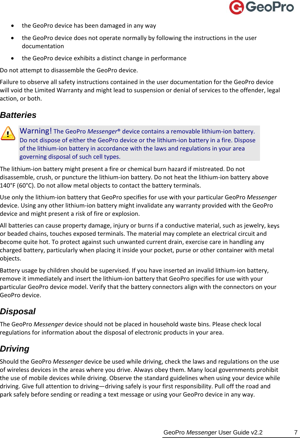  GeoPro Messenger User Guide v2.2  7  theGeoProdevicehasbeendamagedinanyway theGeoProdevicedoesnotoperatenormallybyfollowingtheinstructionsintheuserdocumentation theGeoProdeviceexhibitsadistinctchangeinperformanceDonotattempttodisassembletheGeoProdevice.FailuretoobserveallsafetyinstructionscontainedintheuserdocumentationfortheGeoProdevicewillvoidtheLimitedWarrantyandmightleadtosuspensionordenialofservicestotheoffender,legalaction,orboth.Batteries Warning!TheGeoProMessenger®devicecontainsaremovablelithium‐ionbattery.DonotdisposeofeithertheGeoProdeviceorthelithium‐ionbatteryinafire.Disposeofthelithium‐ionbatteryinaccordancewiththelawsandregulationsinyourareagoverningdisposalofsuchcelltypes.Thelithium‐ionbatterymightpresentafireorchemicalburnhazardifmistreated.Donotdisassemble,crush,orpuncturethelithium‐ionbattery.Donotheatthelithium‐ionbatteryabove140°F(60°C).Donotallowmetalobjectstocontactthebatteryterminals.Useonlythelithium‐ionbatterythatGeoProspecifiesforusewithyourparticularGeoProMessengerdevice.Usinganyotherlithium‐ionbatterymightinvalidateanywarrantyprovidedwiththeGeoProdeviceandmightpresentariskoffireorexplosion.Allbatteriescancausepropertydamage,injuryorburnsifaconductivematerial,suchasjewelry,keysorbeadedchains,touchesexposedterminals.Thematerialmaycompleteanelectricalcircuitandbecomequitehot.Toprotectagainstsuchunwantedcurrentdrain,exercisecareinhandlinganychargedbattery,particularlywhenplacingitinsideyourpocket,purseorothercontainerwithmetalobjects.Batteryusagebychildrenshouldbesupervised.Ifyouhaveinsertedaninvalidlithium‐ionbattery,removeitimmediatelyandinsertthelithium‐ionbatterythatGeoProspecifiesforusewithyourparticularGeoProdevicemodel.VerifythatthebatteryconnectorsalignwiththeconnectorsonyourGeoProdevice.Disposal TheGeoProMessengerdeviceshouldnotbeplacedinhouseholdwastebins.Pleasechecklocalregulationsforinformationaboutthedisposalofelectronicproductsinyourarea.Driving ShouldtheGeoProMessengerdevicebeusedwhiledriving,checkthelawsandregulationsontheuseofwirelessdevicesintheareaswhereyoudrive.Alwaysobeythem.Manylocalgovernmentsprohibittheuseofmobiledeviceswhiledriving.Observethestandardguidelineswhenusingyourdevicewhiledriving.Givefullattentiontodriving—drivingsafelyisyourfirstresponsibility.PullofftheroadandparksafelybeforesendingorreadingatextmessageorusingyourGeoProdeviceinanyway.