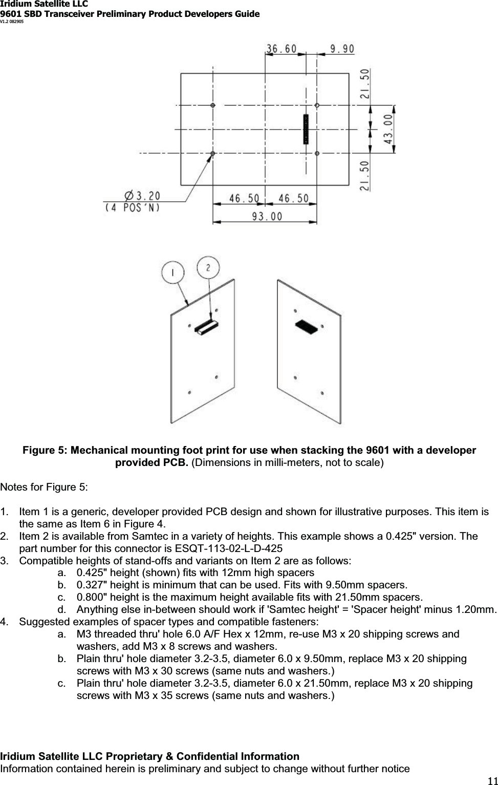 Iridium Satellite LLC9601 SBD Transceiver Preliminary Product Developers GuideV1.2 082905Iridium Satellite LLC Proprietary &amp; Confidential InformationInformation contained herein is preliminary and subject to change without further notice11Figure 5: Mechanical mounting foot print for use when stacking the 9601 with a developerprovided PCB. (Dimensions in milli-meters, not to scale)Notes for Figure 5:1. Item 1 is a generic, developer provided PCB design and shown for illustrative purposes. This item isthesameasItem6inFigure4.2. Item 2 is available from Samtec in a variety of heights. This example shows a 0.425&quot; version. Thepart number for this connector is ESQT-113-02-L-D-4253. Compatible heights of stand-offs and variants on Item 2 are as follows:a. 0.425&quot; height (shown) fits with 12mm high spacersb. 0.327&quot; height is minimum that can be used. Fits with 9.50mm spacers.c. 0.800&quot; height is the maximum height available fits with 21.50mm spacers.d. Anything else in-between should work if &apos;Samtec height&apos; = &apos;Spacer height&apos; minus 1.20mm.4. Suggested examples of spacer types and compatible fasteners:a. M3 threaded thru&apos; hole 6.0 A/F Hex x 12mm, re-use M3 x 20 shipping screws andwashers, add M3 x 8 screws and washers.b. Plain thru&apos; hole diameter 3.2-3.5, diameter 6.0 x 9.50mm, replace M3 x 20 shippingscrews with M3 x 30 screws (same nuts and washers.)c. Plain thru&apos; hole diameter 3.2-3.5, diameter 6.0 x 21.50mm, replace M3 x 20 shippingscrews with M3 x 35 screws (same nuts and washers.)