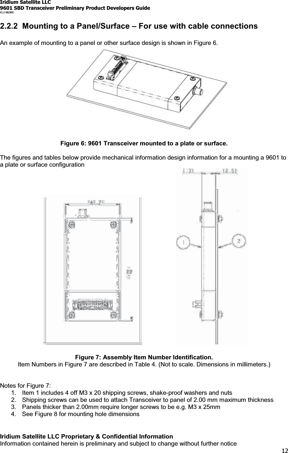 Iridium Satellite LLC9601 SBD Transceiver Preliminary Product Developers GuideV1.2 082905Iridium Satellite LLC Proprietary &amp; Confidential InformationInformation contained herein is preliminary and subject to change without further notice122.2.2 Mounting to a Panel/Surface ±For use with cable connectionsAn example of mounting to a panel or other surface design is shown in Figure 6.Figure 6: 9601 Transceiver mounted to a plate or surface.The figures and tables below provide mechanical information design information for a mounting a 9601 toa plate or surface configurationFigure 7: Assembly Item Number Identification.Item Numbers in Figure 7 are described in Table 4. (Not to scale. Dimensions in millimeters.)Notes for Figure 7:1. Item 1 includes 4 off M3 x 20 shipping screws, shake-proof washers and nuts2. Shipping screws can be used to attach Transceiver to panel of 2.00 mm maximum thickness3. Panels thicker than 2.00mm require longer screws to be e.g. M3 x 25mm4. See Figure 8 for mounting hole dimensions