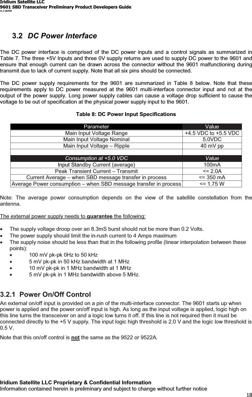 Iridium Satellite LLC9601 SBD Transceiver Preliminary Product Developers GuideV1.2 082905Iridium Satellite LLC Proprietary &amp; Confidential InformationInformation contained herein is preliminary and subject to change without further notice183.2 DC Power InterfaceThe DC power interface is comprised of the DC power inputs and a control signals as summarized inTable 7. The three +5V Inputs and three 0V supply returns are used to supply DC power to the 9601 andensure that enough current can be drawn across the connector without the 9601 malfunctioning duringtransmit due to lack of current supply. Note that all six pins should be connected.The DC power supply requirements for the 9601 are summarized in Table 8 below. Note that theserequirements apply to DC power measured at the 9601 multi-interface connector input and not at theoutput of the power supply. Long power supply cables can cause a voltage drop sufficient to cause thevoltage to be out of specification at the physical power supply input to the 9601.Table 8: DC Power Input SpecificationsParameter ValueMain Input Voltage Range +4.5 VDC to +5.5 VDCMain Input Voltage Nominal 5.0VDCMain Input Voltage ±Ripple 40 mV ppConsumption at +5.0 VDC ValueInput Standby Current (average) 100mAPeak Transient Current ±Transmit &lt;= 2.0ACurrent Average ±when SBD message transfer in process &lt;= 350 mAAverage Power consumption ±when SBD message transfer in process &lt;= 1.75 WNote: The average power consumption depends on the view of the satellite constellation from theantenna.The external power supply needs to guarantee the following:xThe supply voltage droop over an 8.3mS burst should not be more than 0.2 Volts.xThe power supply should limit the in-rush current to 4 Amps maximumxThe supply noise should be less than that in the following profile (linear interpolation between thesepoints):x100 mV pk-pk 0Hz to 50 kHzx5 mV pk-pk in 50 kHz bandwidth at 1 MHzx10 mV pk-pk in 1 MHz bandwidth at 1 MHzx5 mV pk-pk in 1 MHz bandwidth above 5 MHz.3.2.1 Power On/Off ControlAn external on/off input is provided on a pin of the multi-interface connector. The 9601 starts up whenpower is applied and the power on/off input is high. As long as the input voltage is applied, logic high onthis line turns the transceiver on and a logic low turns it off. If this line is not required then it must beconnected directly to the +5 V supply. The input logic high threshold is 2.0 V and the logic low threshold is0.5 V.Note that this on/off control is not thesameasthe9522or9522A.