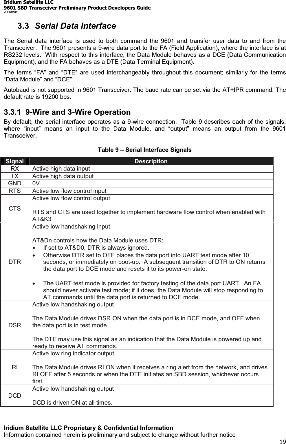 Iridium Satellite LLC9601 SBD Transceiver Preliminary Product Developers GuideV1.2 082905Iridium Satellite LLC Proprietary &amp; Confidential InformationInformation contained herein is preliminary and subject to change without further notice193.3 Serial Data InterfaceThe Serial data interface is used to both command the 9601 and transfer user data to and from theTransceiver. The 9601 presents a 9-wire data port to the FA (Field Application), where the interface is atRS232 levels. With respect to this interface, the Data Module behaves as a DCE (Data CommunicationEquipment), and the FA behaves as a DTE (Data Terminal Equipment).7KH WHUPV ³)$´ DQG ³&apos;7(´ DUH XVHG LQWHUFKDQJHDEO\ WKURXJKRut this document; similarly for the terms³&apos;DWD0RGXOH´DQG³&apos;&amp;(´Autobaud is not supported in 9601 Transceiver. The baud rate can be set via the AT+IPR command. Thedefault rate is 19200 bps.3.3.1 9-Wire and 3-Wire OperationBy default, the serial interface operates as a 9-wire connection. Table 9 describes each of the signals,ZKHUH ³LQSXW´ PHDQV DQ LQSXW WR WKH &apos;DWD 0RGXOH DQG ³RXWSXW´ PHDQV DQ RXWSXW IURP WKH 9601Transceiver.Table 9 ±Serial Interface SignalsSignal DescriptionRX Active high data inputTX Active high data outputGND 0VRTS Active low flow control inputCTSActive low flow control outputRTS and CTS are used together to implement hardware flow control when enabled withAT&amp;K3DTRActive low handshaking inputAT&amp;Dn controls how the Data Module uses DTR:xIf set to AT&amp;D0, DTR is always ignored.xOtherwise DTR set to OFF places the data port into UART test mode after 10seconds, or immediately on boot-up. A subsequent transition of DTR to ON returnsthe data port to DCE mode and resets it to its power-on state.xThe UART test mode is provided for factory testing of the data port UART. An FAshould never activate test mode; if it does, the Data Module will stop responding toAT commands until the data port is returned to DCE mode.DSRActive low handshaking outputThe Data Module drives DSR ON when the data port is in DCE mode, and OFF whenthe data port is in test mode.The DTE may use this signal as an indication that the Data Module is powered up andready to receive AT commands.RIActive low ring indicator outputThe Data Module drives RI ON when it receives a ring alert from the network, and drivesRI OFF after 5 seconds or when the DTE initiates an SBD session, whichever occursfirst.DCDActive low handshaking outputDCD is driven ON at all times.