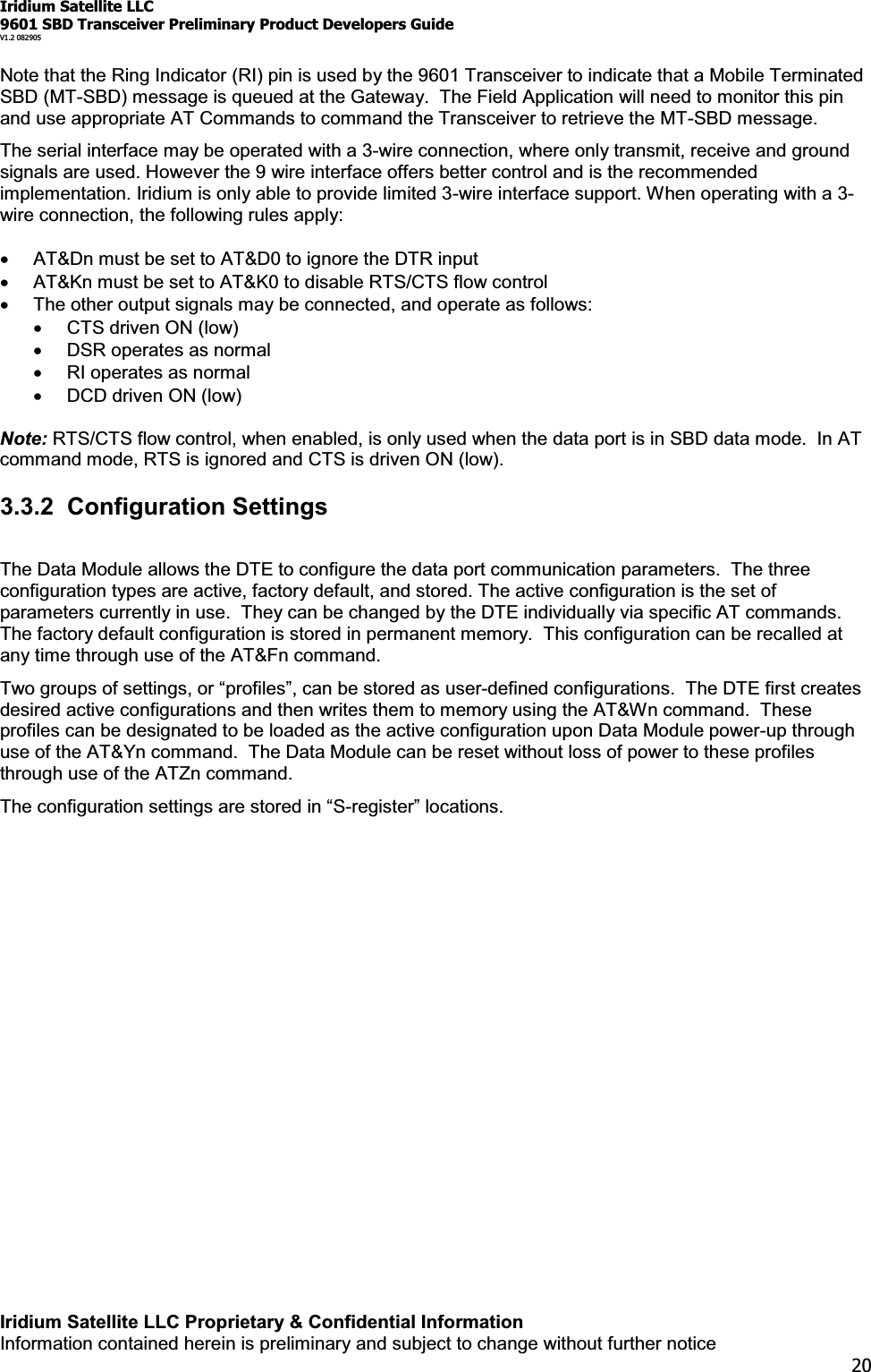 Iridium Satellite LLC9601 SBD Transceiver Preliminary Product Developers GuideV1.2 082905Iridium Satellite LLC Proprietary &amp; Confidential InformationInformation contained herein is preliminary and subject to change without further notice20Note that the Ring Indicator (RI) pin is used by the 9601 Transceiver to indicate that a Mobile TerminatedSBD (MT-SBD) message is queued at the Gateway. The Field Application will need to monitor this pinand use appropriate AT Commands to command the Transceiver to retrieve the MT-SBD message.The serial interface may be operated with a 3-wire connection, where only transmit, receive and groundsignals are used. However the 9 wire interface offers better control and is the recommendedimplementation. Iridium is only able to provide limited 3-wire interface support. When operating with a 3-wire connection, the following rules apply:xAT&amp;Dn must be set to AT&amp;D0 to ignore the DTR inputxAT&amp;Kn must be set to AT&amp;K0 to disable RTS/CTS flow controlxThe other output signals may be connected, and operate as follows:xCTS driven ON (low)xDSR operates as normalxRI operates as normalxDCDdrivenON(low)Note: RTS/CTS flow control, when enabled, is only used when the data port is in SBD data mode. In ATcommand mode, RTS is ignored and CTS is driven ON (low).3.3.2 Configuration SettingsThe Data Module allows the DTE to configure the data port communication parameters. The threeconfiguration types are active, factory default, and stored. The active configuration is the set ofparameters currently in use. They can be changed by the DTE individually via specific AT commands.The factory default configuration is stored in permanent memory. This configuration can be recalled atany time through use of the AT&amp;Fn command.7ZRJURXSVRIVHWWLQJVRU³SURILOHV´FDQEHVWRUHGDVXVHU-defined configurations. The DTE first createsdesired active configurations and then writes them to memory using the AT&amp;Wn command. Theseprofiles can be designated to be loaded as the active configuration upon Data Module power-up throughuse of the AT&amp;Yn command. The Data Module can be reset without loss of power to these profilesthrough use of the ATZn command.7KHFRQILJXUDWLRQVHWWLQJVDUHVWRUHGLQ³6-UHJLVWHU´ORFDtions.