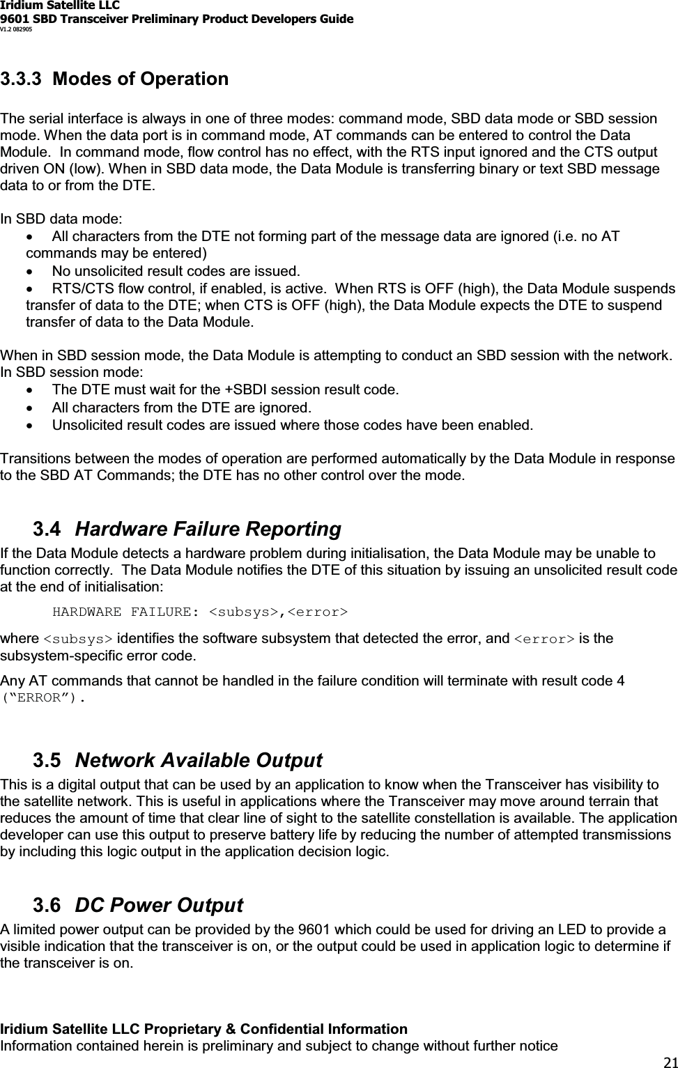 Iridium Satellite LLC9601 SBD Transceiver Preliminary Product Developers GuideV1.2 082905Iridium Satellite LLC Proprietary &amp; Confidential InformationInformation contained herein is preliminary and subject to change without further notice213.3.3 Modes of OperationThe serial interface is always in one of three modes: command mode, SBD data mode or SBD sessionmode. When the data port is in command mode, AT commands can be entered to control the DataModule. In command mode, flow control has no effect, with the RTS input ignored and the CTS outputdriven ON (low). When in SBD data mode, the Data Module is transferring binary or text SBD messagedata to or from the DTE.In SBD data mode:xAll characters from the DTE not forming part of the message data are ignored (i.e. no ATcommands may be entered)xNo unsolicited result codes are issued.xRTS/CTS flow control, if enabled, is active. When RTS is OFF (high), the Data Module suspendstransfer of data to the DTE; when CTS is OFF (high), the Data Module expects the DTE to suspendtransfer of data to the Data Module.When in SBD session mode, the Data Module is attempting to conduct an SBD session with the network.In SBD session mode:xThe DTE must wait for the +SBDI session result code.xAll characters from the DTE are ignored.xUnsolicited result codes are issued where those codes have been enabled.Transitions between the modes of operation are performed automatically by the Data Module in responseto the SBD AT Commands; the DTE has no other control over the mode.3.4 Hardware Failure ReportingIf the Data Module detects a hardware problem during initialisation, the Data Module may be unable tofunction correctly. The Data Module notifies the DTE of this situation by issuing an unsolicited result codeat the end of initialisation:HARDWARE FAILURE: &lt;subsys&gt;,&lt;error&gt;where &lt;subsys&gt; identifies the software subsystem that detected the error, and &lt;error&gt; is thesubsystem-specific error code.Any AT commands that cannot be handled in the failure condition will terminate with result code 4³ERROR´3.5 Network Available OutputThis is a digital output that can be used by an application to know when the Transceiver has visibility tothe satellite network. This is useful in applications where the Transceiver may move around terrain thatreduces the amount of time that clear line of sight to the satellite constellation is available. The applicationdeveloper can use this output to preserve battery life by reducing the number of attempted transmissionsby including this logic output in the application decision logic.3.6 DC Power OutputA limited power output can be provided by the 9601 which could be used for driving an LED to provide avisible indication that the transceiver is on, or the output could be used in application logic to determine ifthe transceiver is on.